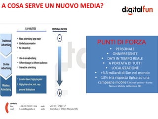 A COSA SERVE UN NUOVO MEDIA?




                          PUNTI DI FORZA
                                   • PERSONALE
                               • ONNIPRESENTE
                            • DATI IN TEMPO REALE
                             • A PORTATA DI TUTTI
                              • LOCALIZZAZIONE
                         • +3.3 miliardi di Sim nel mondo
                         • 13% è la risposta tipica ad una
                          campagna mobile (3% nell’online – Fonte
                                  Nielsen Mobile Settembre 08)
 
