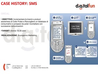 CASE HISTORY: SMS

OREAL

• OBIETTIVO: Incrementare la brand e product
awareness di Color Pulse e Raccogliere un database di
consumatrici e prospect da poter ricontattare con
successive comunicazioni

•TARGET: Donne 15-35 anni
                                                    E
•REALIZZAZIONE: Buongiorno Marketing
 