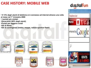 CASE HISTORY: MOBILE WEB

• Il 13% degli utenti di telefonia si è connesso ad internet almeno una volta
al mese nel 1° trimestre 2009
• I portali più visitati:
•Generalisti (90% degli utenti)

                                                     E
•Portali per leggere e-mail
•Siti di News
•Siti di contingenza (meteo, mappe, notizie sportive flash)
 