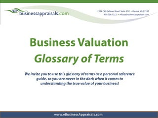 Business Valuation Glossary of Terms We invite you to use this glossary of terms as a personal reference guide, so you are never in the dark when it comes to understanding the true value of your business! www.eBusinessAppraisals.com 