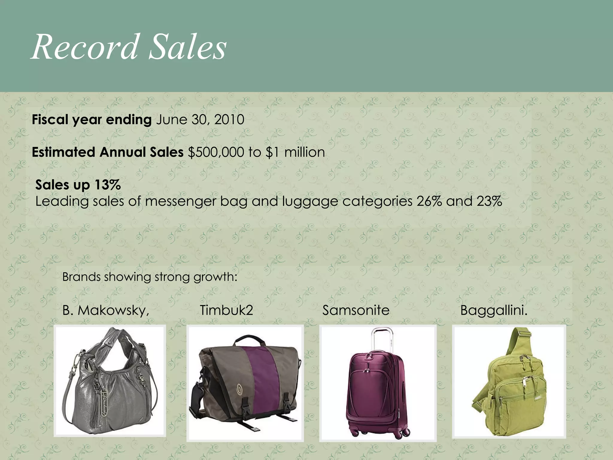 Record Sales Fiscal year ending  June 30, 2010 Estimated Annual Sales  $500,000 to $1 million Sales up 13% Leading sales of messenger bag and luggage categories 26% and 23% Brands showing strong growth: B. Makowsky,    Timbuk2   Samsonite   Baggallini.   Fiscal year ending  June 30, 2010 Estimated Annual Sales  $500,000 to $1 million Sales up 13% Leading sales of messenger bag and luggage categories 26% and 23% Brands showing strong growth: B. Makowsky,    Timbuk2   Samsonite   Baggallini.   