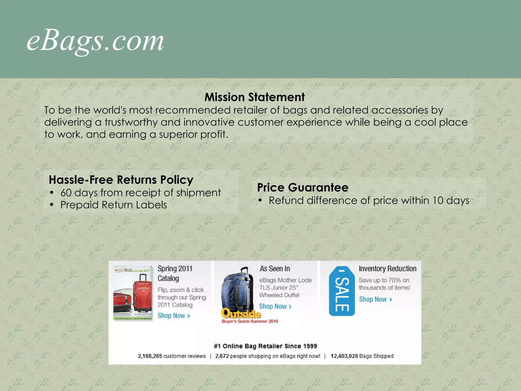 eBags.com Mission Statement  To be the world's most recommended retailer of bags and related accessories by delivering a trustworthy and innovative customer experience while being a cool place to work, and earning a superior profit.  Hassle-Free Returns Policy 60 days from receipt of shipment Prepaid Return Labels Price Guarantee  Refund difference of price within 10 days 