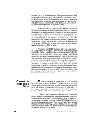 tchowski (2002), o conceito acabou empregado em sentido mais
amplo e o subsídio alcançou todos os derivados químicos do álcool.
O preço do metro cúbico do álcool usado como insumo na indústria
química foi fixado em 35% do preço da tonelada de eteno petroquí-
mico (foram, ainda, estabelecidas cotas da matéria-prima subsidia-
da, pelo Conselho Nacional do Petróleo – CNP).
No entanto, além da concorrência que se abria em virtude
da crescente disponibilidade de nafta petroquímica com a implanta-
ção das centrais e a consolidação (mundial) da petroquímica como
principal fonte de matérias-primas químicas, os incentivos do Proál-
cool à alcoolquímica tiveram curta duração. A partir de 1982, o preço
do etanol destinado à alcoolquímica foi equiparado ao da nafta
petroquímica. Os produtos que também pudessem ser produzidos
por rota petroquímica tiveram o preço do litro do álcool fixado em
100% do preço FOB do litro da nafta; os produtos sem rota alterna-
tiva petroquímica, em 170% da nafta.
Wongstchowski (2002) destaca a sobrevida à alcoolquími-
ca assegurada pela redução a zero da taxa de contribuição ao
Instituto do Açúcar e do Álcool (IAA), que incidia sobre o preço do
álcool (e podia alcançar até 12% do preço) quando destinado à
fabricação de produtos alcoolquímicos para exportação. Mais uma
vez, o incentivo teve curta duração, pois foi eliminado em 1984.
Nesse momento, a alcoolquímica resumia-se a empresas que trans-
formavam etanol em eteno ou acetaldeído e às que utilizavam o
etanol pela sua função química como álcool (para produção de
éteres glicólicos, ésteres e etilaminas). A maior parte dessas unida-
des alcoolquímicas foi sendo progressivamente desativada, princi-
palmente nas décadas de 1980 e 1990, outras foram convertidas
para utilização do eteno e umas poucas continuam operando com
base na matéria-prima importada.
O consumo mundial de gasolina foi de 1,15 trilhão de
litros, em 2004, e deverá alcançar 1,7 trilhão de litros, em 2025
[CGEE (2005)]. A maior parte do petróleo consumido diariamente
como combustível pelos países desenvolvidos é importada. Por
isso, as principais nações buscam a substituição de combustíveis
fósseis por fontes renováveis, com destaque para o etanol.
O etanol é hoje o principal biocombustível utilizado no
mundo, embora o biodiesel, que até recentemente era produzido
quase exclusivamente pela União Européia, em especial Alemanha,
venha ganhando espaço em outras regiões [CEC (2006)]. No total,
os biocombustíveis respondem hoje por apenas 2% da energia
utilizada [International Energy Agency (2005)], mas seu uso está
cada vez mais difundido e a aposta mundial é a ampliação da
produção e do consumo do etanol.
Etanol, Alcoolquímica e Biorrefinarias
O Mundo se
Volta para o
Etanol
14
 