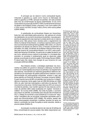 O principal uso do etanol é como combustível líquido,
misturado à gasolina ou usado como insumo na fabricação de
aditivo à gasolina (o ETBE, derivado do petróleo, tem sido proibido
pelo risco de contaminação de águas subterrâneas). O uso como
combustível (na proporção de 20% a 100%) é praticamente exclusivo
do Brasil e dos Estados Unidos, enquanto o uso como aditivo (2%
a 10%) ocorre nos EUA, Europa, Índia e China, entre outros países
[USDA (2006)].
A substituição de combustíveis fósseis por biocombus-
tíveis tem sido estimulada pelos governos, não apenas em virtude
da volatilidade e do aumento dos preços do petróleo, mas pela pers-
pectiva de esgotamento das reservas mundiais dentro de no máximo
setenta anos. Não parece haver dúvidas sobre o esgotamento da
oferta mundial de fontes fósseis; a incerteza é apenas sobre quando
isso ocorrerá [Chemical Engineering (2006)]. Além disso, um volume
expressivo de dióxido de carbono (CO2) é lançado anualmente na
atmosfera. Em 2002, 24 bilhões de toneladas métricas foram lança-
das pela queima de combustíveis fósseis e, em 2015, essa quanti-
dade deve alcançar 33 bilhões. A queima de um galão de etanol, por
seu turno, adiciona pouco carbono à atmosfera, e o montante des-
prendido no processo é praticamente igual ao absorvido pelas
plantas na produção do próximo galão [Technology Review (2006)].
O etanol gera dez vezes mais energia do que consome em sua
produção [JCEmail (2006)].
Nos Estados Unidos, a estratégia explicitada nos docu-
mentos da política do governo é alcançar a liderança mundial em
etanol, por razões ligadas aos preços do petróleo e ao esgotamento
das reservas, mas também por aspectos geopolíticos relativos à de-
pendência da importação de países politicamente instáveis e como
demonstração de preocupações ambientais, embora o país não
tenha aderido ao Protocolo de Quioto8
[Inovação Unicamp (2005)].
O país importa cerca de 60% do petróleo que consome e a depen-
dência é crescente, tendo gasto mais de US$ 250 bilhões em 2005
(35% do valor total das importações e estimativa de alcançar 70%
nos próximos vinte anos). Os EUA respondem por 25% do consumo
mundial de petróleo, mas mantêm apenas 3% das reservas conhe-
cidas de petróleo (60% estão localizadas em regiões “sensíveis e
voláteis” do mundo) [DoE (2006)]. Na União Européia, o aumento
dos preços do petróleo, as pressões para redução das emissões de
CO2, o desejo de aumentar a auto-suficiência e a busca de “segu-
rança” energética são as principais motivações apontadas para o
apoio aos biocombustíveis [CEC (2006)]. No entanto, apesar das
fortes preocupações ambientais e políticas recentes de apoio ao
etanol, a produção da União Européia é ainda reduzida, restrita a
poucos países (Gráfico 3).
A produção mundial de etanol é de mais de 40 bilhões de
litros, concentrada em poucos países. Dez deles responderam por
9
BNDES Setorial, Rio de Janeiro, n. 25, p. 5-38, mar. 2007 15
8O Protocolo de Quioto, as-
sinado em 1997 e em vigor
desde 2005, definiu meca-
nismos e metas para os paí-
ses reduzirem as emissões
de gases causadores do
efeito estufa em 5,2%, entre
2008 e 2012, frente aos ní-
veis de 1990. Criou, tam-
bém, um mercado mundial
de créditos de carbono, em
que os países que não con-
seguirem reduzir suas emis-
sões podem comprar crédi-
tos dos países que contri-
buem para retirar esses ga-
ses da atmosfera, como o
Brasil, pelas suas florestas e
matas, em quantidade supe-
rior ao que emitem. O mer-
cado potencial de créditos
de carbono é capaz de al-
cançar ¤ 30 bilhões, em
2007, dos quais 20% cabe-
rão ao Brasil. Em 2005, te-
riam sido comercializadas
quase 800 mil toneladas de
CO2, movimentando ¤ 9,4
milhões. Os Estados Unidos
são responsáveis por boa
parte das emissões de ga-
ses poluentes (36,1% na
época do Protocolo e hoje
algo em torno de 25%). Ou
seja, para compensar a
emissão de CO2, podem ser
apoiados projetos de redu-
ção das emissões de gases
do efeito estufa com recur-
sos dos certificados de
emissões. Através dos Me-
canismos de Desenvolvi-
mento Limpo, os países de-
senvolvidos podem investir
em projetos (energéticos ou
florestais) nos países em de-
senvolvimento e utilizar os
créditos (Reduções Certifi-
cadas de Emissões) para re-
duzir suas obrigações.
9O CO2 emitido pela queima
de combustíveis fósseis e
desmatamento de florestas é
o gás que mais contribui
para o efeito estufa e o aque-
cimento global.
 