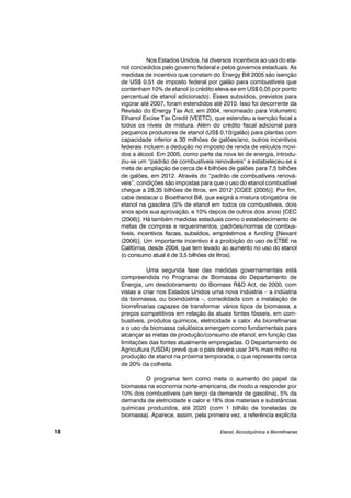Nos Estados Unidos, há diversos incentivos ao uso do eta-
nol concedidos pelo governo federal e pelos governos estaduais. As
medidas de incentivo que constam do Energy Bill 2005 são isenção
de US$ 0,51 de imposto federal por galão para combustíveis que
contenham 10% de etanol (o crédito eleva-se em US$ 0,05 por ponto
percentual de etanol adicionado). Esses subsídios, previstos para
vigorar até 2007, foram estendidos até 2010. Isso foi decorrente da
Revisão do Energy Tax Act, em 2004, renomeado para Volumetric
Ethanol Excise Tax Credit (VEETC), que estendeu a isenção fiscal a
todos os níveis de mistura. Além do crédito fiscal adicional para
pequenos produtores de etanol (US$ 0,10/galão) para plantas com
capacidade inferior a 30 milhões de galões/ano, outros incentivos
federais incluem a dedução no imposto de renda de veículos movi-
dos a álcool. Em 2005, como parte da nova lei de energia, introdu-
ziu-se um “padrão de combustíveis renováveis” e estabeleceu-se a
meta de ampliação de cerca de 4 bilhões de galões para 7,5 bilhões
de galões, em 2012. Através do “padrão de combustíveis renová-
veis”, condições são impostas para que o uso do etanol combustível
chegue a 28,35 bilhões de litros, em 2012 [CGEE (2005)]. Por fim,
cabe destacar o Bioethanol Bill, que exigirá a mistura obrigatória de
etanol na gasolina (5% de etanol em todos os combustíveis, dois
anos após sua aprovação, e 10% depois de outros dois anos) [CEC
(2006)]. Há também medidas estaduais como o estabelecimento de
metas de compras e requerimentos, padrões/normas de combus-
tíveis, incentivos fiscais, subsídios, empréstimos e funding [Nexant
(2006)]. Um importante incentivo é a proibição do uso de ETBE na
Califórnia, desde 2004, que tem levado ao aumento no uso do etanol
(o consumo atual é de 3,5 bilhões de litros).
Uma segunda fase das medidas governamentais está
compreendida no Programa de Biomassa do Departamento de
Energia, um desdobramento do Biomass R&D Act, de 2000, com
vistas a criar nos Estados Unidos uma nova indústria – a indústria
da biomassa, ou bioindústria –, consolidada com a instalação de
biorrefinarias capazes de transformar vários tipos de biomassa, a
preços competitivos em relação às atuais fontes fósseis, em com-
bustíveis, produtos químicos, eletricidade e calor. As biorrefinarias
e o uso da biomassa celulósica emergem como fundamentais para
alcançar as metas de produção/consumo de etanol, em função das
limitações das fontes atualmente empregadas. O Departamento de
Agricultura (USDA) prevê que o país deverá usar 34% mais milho na
produção de etanol na próxima temporada, o que representa cerca
de 20% da colheita.
O programa tem como meta o aumento do papel da
biomassa na economia norte-americana, de modo a responder por
10% dos combustíveis (um terço da demanda de gasolina), 5% da
demanda de eletricidade e calor e 18% dos materiais e substâncias
químicas produzidos, até 2020 (com 1 bilhão de toneladas de
biomassa). Aparece, assim, pela primeira vez, a referência explícita
Etanol, Alcoolquímica e Biorrefinarias18
 