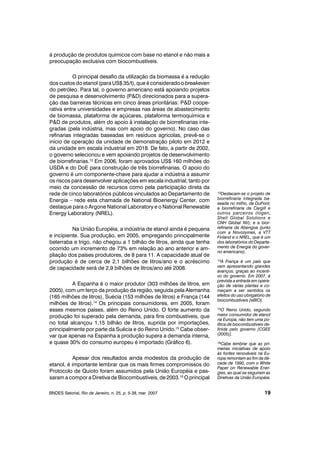 à produção de produtos químicos com base no etanol e não mais a
preocupação exclusiva com biocombustíveis.
O principal desafio da utilização da biomassa é a redução
dos custos do etanol (para US$ 35/t), que é considerado o breakeven
do petróleo. Para tal, o governo americano está apoiando projetos
de pesquisa e desenvolvimento (P&D) direcionados para a supera-
ção das barreiras técnicas em cinco áreas prioritárias: P&D coope-
rativa entre universidades e empresas nas áreas de abastecimento
de biomassa, plataforma de açúcares, plataforma termoquímica e
P&D de produtos, além do apoio à instalação de biorrefinarias inte-
gradas (pela indústria, mas com apoio do governo). No caso das
refinarias integradas baseadas em resíduos agrícolas, prevê-se o
início de operação da unidade de demonstração piloto em 2012 e
da unidade em escala industrial em 2018. De fato, a partir de 2002,
o governo selecionou e vem apoiando projetos de desenvolvimento
de biorrefinarias.13
Em 2006, foram aprovados US$ 160 milhões do
USDA e do DoE para construção de três biorrefinarias. O apoio do
governo é um componente-chave para ajudar a indústria a assumir
os riscos para desenvolver aplicações em escala industrial, tanto por
meio da concessão de recursos como pela participação direta da
rede de cinco laboratórios públicos vinculados ao Departamento de
Energia – rede esta chamada de National Bioenergy Center, com
destaque para o Argone National Laboratory e o National Renewable
Energy Laboratory (NREL).
Na União Européia, a indústria de etanol ainda é pequena
e incipiente. Sua produção, em 2005, empregando principalmente
beterraba e trigo, não chegou a 1 bilhão de litros, ainda que tenha
ocorrido um incremento de 73% em relação ao ano anterior e am-
pliação dos países produtores, de 8 para 11. A capacidade atual de
produção é de cerca de 2,1 bilhões de litros/ano e o acréscimo
de capacidade será de 2,9 bilhões de litros/ano até 2008.
A Espanha é o maior produtor (303 milhões de litros, em
2005), com um terço da produção da região, seguida pela Alemanha
(165 milhões de litros), Suécia (153 milhões de litros) e França (144
milhões de litros).14
Os principais consumidores, em 2005, foram
esses mesmos países, além do Reino Unido. O forte aumento da
produção foi superado pela demanda, para fins combustíveis, que
no total alcançou 1,15 bilhão de litros, suprida por importações,
principalmente por parte da Suécia e do Reino Unido.15
Cabe obser-
var que apenas na Espanha a produção supera a demanda interna,
e quase 30% do consumo europeu é importado (Gráfico 6).
Apesar dos resultados ainda modestos da produção de
etanol, é importante lembrar que os mais firmes compromissos do
Protocolo de Quioto foram assumidos pela União Européia e pas-
saram a compor a Diretiva de Biocombustíveis, de 2003.16
O principal
BNDES Setorial, Rio de Janeiro, n. 25, p. 5-38, mar. 2007 19
13Destacam-se o projeto de
biorrefinaria integrada ba-
seada no milho, da DuPont;
a biorrefinaria da Cargill e
outros parceiros (Iogen,
Shell Global Solutions e
CNH Global NV); e a bior-
refinaria da Abengoa (junto
com a Novozymes, a VTT
Finland e o NREL, que é um
dos laboratórios do Departa-
mento de Energia do gover-
no americano).
14A França é um país que
vem apresentando grandes
avanços, graças ao incenti-
vo do governo. Em 2007, é
prevista a entrada em opera-
ção de várias plantas e co-
meçam a ser sentidos os
efeitos do uso obrigatório de
biocombustíveis [eBIO].
15O Reino Unido, segundo
maior consumidor de etanol
na Europa, não tem uma po-
lítica de biocombustíveis de-
finida pelo governo [CGEE
(2005)].
16Cabe lembrar que as pri-
meiras iniciativas de apoio
às fontes renováveis na Eu-
ropa remontam ao fim da dé-
cada de 1990, com o White
Paper on Renewable Ener-
gies, ao qual se seguiram as
Diretivas da União Européia.
 