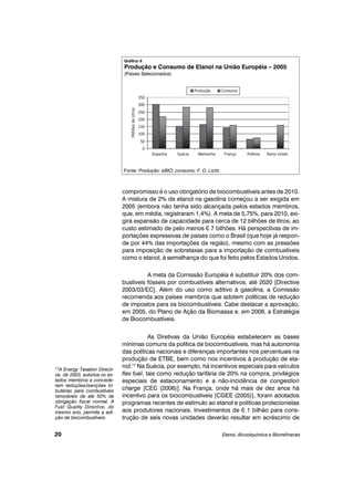 compromisso é o uso obrigatório de biocombustíveis antes de 2010.
A mistura de 2% de etanol na gasolina começou a ser exigida em
2005 (embora não tenha sido alcançada pelos estados membros,
que, em média, registraram 1,4%). A meta de 5,75%, para 2010, exi-
girá expansão de capacidade para cerca de 12 bilhões de litros, ao
custo estimado de pelo menos ¤ 7 bilhões. Há perspectivas de im-
portações expressivas de países como o Brasil (que hoje já respon-
de por 44% das importações da região), mesmo com as pressões
para imposição de sobretaxas para a importação de combustíveis
como o etanol, à semelhança do que foi feito pelos Estados Unidos.
A meta da Comissão Européia é substituir 20% dos com-
bustíveis fósseis por combustíveis alternativos, até 2020 [Directive
2003/03/EC]. Além do uso como aditivo à gasolina, a Comissão
recomenda aos países membros que adotem políticas de redução
de impostos para os biocombustíveis. Cabe destacar a aprovação,
em 2005, do Plano de Ação da Biomassa e, em 2006, a Estratégia
de Biocombustíveis.
As Diretivas da União Européia estabelecem as bases
mínimas comuns da política de biocombustíveis, mas há autonomia
das políticas nacionais e diferenças importantes nos percentuais na
produção de ETBE, bem como nos incentivos à produção de eta-
nol.17
Na Suécia, por exemplo, há incentivos especiais para veículos
flex fuel, tais como redução tarifária de 20% na compra, privilégios
especiais de estacionamento e a não-incidência de congestion
charge [CEC (2006)]. Na França, onde há mais de dez anos há
incentivo para os biocombustíveis [CGEE (2005)], foram adotados
programas recentes de estímulo ao etanol e políticas protecionistas
aos produtores nacionais. Investimentos de ¤ 1 bilhão para cons-
trução de seis novas unidades deverão resultar em acréscimo de
Etanol, Alcoolquímica e Biorrefinarias20
17A Energy Taxation Directi-
ve, de 2003, autoriza os es-
tados membros a concede-
rem reduções/isenções tri-
butárias para combustíveis
renováveis de até 50% da
obrigação fiscal normal. A
Fuel Quality Directive, do
mesmo ano, permite a adi-
ção de biocombustíveis.
Gráfico 6
Produção e Consumo de Etanol na União Européia – 2005
(Países Selecionados)
Fonte: Produção: eBIO; consumo: F. O. Licht.
 