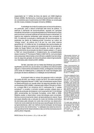capacidade de 1,1 bilhão de litros de etanol, em 2009 [Agência
Estado (2006)]. Na Alemanha, incentivos fiscais também estão sen-
do concedidos para investimentos de ¤ 600 milhões na construção
de três novas unidades [Inovação Unicamp (2006b)].
A estratégia da União Européia para os biocombustíveis e,
em particular, para o etanol contempla sete eixos de política: 1)
estímulo à demanda de biocombustíveis, apoiada em isenções
tributárias (há também a proposta legislativa ao Parlamento Europeu
para promover compras públicas de veículos limpos e eficientes); 2)
captura dos objetivos ambientais pela redução das emissões de
CO2; 3) estímulo à produção e distribuição de biocombustíveis; 4)
expansão da oferta de matérias-primas (incentivo ao cultivo de
“energy crops”, de prêmio de ¤ 45 por ha, com área máxima
garantida de 1,5 milhão de ha); 5) ampliação das oportunidades de
negócios; 6) apoio aos países em desenvolvimento (é prevista alte-
ração da Sugar Reform da União Européia, de modo a apoiar o
desenvolvimento da produção de etanol nesses países); e 7) apoio
a P&D em biocombustíveis e fortalecimento da competitividade
dessa indústria (7th
Framework Platform 2007-2013), com prioridade
para pesquisas relacionadas a biorrefinaria e plataformas tecnológi-
cas da segunda geração de biocombustíveis (etanol lignocelulósi-
co), lideradas pela indústria [CEC (2006)].
De fato, para lidar com as metas das Diretivas que prevêem
significativo aumento do uso do etanol, as políticas da União Européia
seguem a mesma linha dos Estados Unidos, privilegiando a biomassa
como fonte de matéria-prima, a pesquisa de novas tecnologias para
produção de etanol celulósico e a instalação de biorrefinarias.
A principal meta no campo de pesquisa inclui a redução
de custos de 30%, em média, a partir de 2010. Os recém-lançados
Projetos Integrados Renew18
e Nile19
são considerados ações-chave
no desenvolvimento em escala piloto da segunda geração de bio-
combustíveis [CEC (2006)]. Liderado pelo Institut Français du Pétro-
le, o projeto Nile é um consórcio de 21 instituições de 11 países
europeus20
e constitui o primeiro projeto europeu voltado para a
cadeia de produção de bioetanol, com orçamento de ¤ 12,8 milhões
(60% provenientes da Comissão Européia), entre 2005 e 2009.
Objetiva avaliar e desenvolver novas tecnologias para conversão,
técnica e economicamente viável, de lignocelulose em etanol. Seus
principais desafios são a redução do custo da hidrólise enzimática
da biomassa pela redução do custo das enzimas (via desenvolvi-
mento de novos sistemas de enzimas para sacarificação de biomas-
sa lignocelulósica), além da melhoria da fermentação da biomassa
para aumento dos rendimentos,21
a validação dos sistemas de enzi-
mas geneticamente desenvolvidos e das correntes de leveduras em
planta piloto integrada.
BNDES Setorial, Rio de Janeiro, n. 25, p. 5-38, mar. 2007 21
18Renewable Biofuels for
Advanced Powertrains (Re-
new) é um projeto da Volks-
wagen, com apoio da
Comissão Européia de ¤ 10
milhões.
19New Improvements for
Lignocellulosic Ethanol (Nile)
é um projeto coordenado
pelo IFP/França, com apoio
da Comissão Européia no va-
lor de ¤ 7,7 milhões.
20Envolve a italiana Eni Tech-
nologie; a finlandesa Royal
Oy; a empresa francesa
SAF-ISIS, que desenvolve
enzimas; a sueca SvenskE-
tanolkemi, que produz eta-
nol e derivados (ácido acéti-
co e acetato de etila); a em-
presa de enzimas alemã Di-
revo Biotech (spin-off do
Max Planck Institute); a sue-
ca Etek Etanolteknik, produ-
tora de etanol de biomassa
florestal; e a BioAlcohol Fuel
Foundation (BAFF), que de-
senvolve técnicas de produ-
ção e uso de etanol bio-ba-
sed, entre outras.
21A meta para redução do
custo de produção do etanol
da biomassa é de 15-20%,
no caso da produção de
eletricidade, e de 30-50%,
no caso do custo dos
biocombustíveis.
 