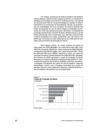 Em síntese, programas da União Européia e dos Estados
Unidos dedicam cada vez maior espaço ao etanol e, em especial, à
utilização da biomassa como fonte de matérias-primas, com aporte
de recursos para P&D em novas tecnologias e a aposta no desen-
volvimento e na construção de biorrefinarias. De fato, as perspecti-
vas de consolidação de seus mercados de etanol e alcance das
metas de expansão do uso do etanol exigem a ampliação da pro-
dução em níveis não passíveis de serem atendidos. A ampliação da
produção de etanol sem aumento da área cultivada requer o uso de
fontes alternativas como a biomassa, que, ademais, poderá tornar
o etanol competitivo em custos. Atualmente, isso não ocorre e há
diferenças marcantes de custo dependendo da matéria-prima utili-
zada e dos processos de produção do etanol.
Nos Estados Unidos, os custos variáveis do etanol do
milho estão em US$ 0,96/galão e os custos fixos entre US$ 1,05 e
US$ 3,00, enquanto o Brasil tem custos variáveis de US$ 0,89/galão
e custos fixos de US$ 0,21/galão, com custos totais de US$ 1,10/ga-
lão [Martines-Filho et al (2006)]. Segundo a Unica, os custos de
produção do etanol no Brasil estariam em US$ 0,90-US$ 1,30/galão.
Os números do USDA comparam o custo de produção do etanol
fabricado com base em diferentes matérias-primas (Gráfico 7). Infor-
mações de quaisquer das fontes consultadas confirmam, entretanto,
a vantagem comparativa de custos do etanol brasileiro. Segundo
especialistas, mesmo com a hipótese improvável de o preço do
petróleo retornar a seus patamares históricos (US$ 30-35/barril), o
etanol brasileiro não perderia sua competitividade.
Etanol, Alcoolquímica e Biorrefinarias22
Gráfico 7
Custo de Produção do Etanol
(US$/Galão)
Fonte: USDA.
 