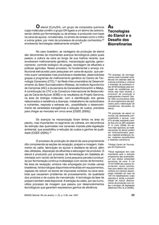 O etanol (C2H5OH), um grupo de compostos químicos
cujas moléculas contêm o grupo OH ligado a um átomo de carbono,
sendo obtido por fermentação ou de síntese, é produzido com base
na cana-de-açúcar, na beterraba, no amido de cereais como o milho
e outros grãos, por meio de processos de produção conhecidos,22
envolvendo tecnologias relativamente simples.23
No caso brasileiro, as vantagens da produção de etanol
são decorrentes de importantes avanços tecnológicos pelos quais
passou a cultura da cana ao longo de sua história recente, que
envolveram melhoramento genético, mecanização agrícola, geren-
ciamento, controle biológico de pragas, reciclagem de efluentes e
práticas agrícolas. Nesse processo, foi fundamental o arranjo ins-
titucional estruturado para pesquisas em cana-de-açúcar, que per-
mitiu suprir variedades mais produtivas e resistentes, desenvolvidas
graças a programas de melhoramento genético do Centro de Tec-
nologia Canavieira (CTC),24
da Rede Interuniversitária de Desenvol-
vimento do Setor Sucroalcooleiro (Ridesa), do Instituto Agronômico
de Campinas (IAC) e da parceria da Canavialis/Votorantim e Allelys.
A contribuição do CTC e do Consórcio Internacional de Biotecnolo-
gia da Cana-de-Açúcar (ICBS) e os resultados do Projeto Genoma,
na área de biologia molecular, com a identificação dos genes
relacionados à resistência a doenças, metabolismo de carboidratos
e nutrientes, resposta a estresse etc., possibilitarão o desenvolvi-
mento de variedades transgênicas e redução de custos, previstos
para chegar ao mercado em cinco anos [CGEE (2005)].
Os avanços na mecanização foram lentos na área do
plantio, mas importantes no segmento de colheita, em decorrência
da extinção das queimadas nos canaviais imposta pela legislação
ambiental, que possibilitou a redução de custos e ganhos de quali-
dade [CGEE (2005)].25
O processo de produção do etanol da cana propriamente
dito compreende as seções de recepção, preparo e moagem, trata-
mento do caldo, fabricação do açúcar e destilaria de álcool, além
das utilidades, disposição de efluentes e estocagem de produtos. O
etanol é produzido por processo de fermentação em batelada ali-
mentada com reciclo de fermento (uma pequena parcela é produzi-
da por fermentação contínua multiestágio com reciclo de fermento).
Na área de recepção, embora não empregada por muitas usinas
brasileiras, há tecnologias disponíveis embutidas em equipamentos,
capazes de reduzir os teores de impurezas contidos na cana rece-
bida que causariam problemas de processamento, de qualidade
dos produtos e de custos de manutenção. A tecnologia da fase de
preparo também está disponível. A extração do caldo, por seu turno,
utiliza processo de moagem que passou por desenvolvimentos
tecnológicos que garantem expressivos ganhos de eficiência.
BNDES Setorial, Rio de Janeiro, n. 25, p. 5-38, mar. 2007
As
Tecnologias
do Etanol e o
Desafio das
Biorrefinarias
23
22O emprego de microrga-
nismos para converter subs-
tâncias em bebidas data de
culturas primitivas e, embora
o emprego de processos vi-
tais de fermentação para pro-
dução de substâncias quí-
micas seja mais recente, o
processo de produção é
praticamente o mesmo. Des-
de 1920, os processos vitais
de microrganismos são apli-
cados para a fabricação de
substâncias derivadas do
etanol.
23A produção de etanol no
mundo usa, atualmente, prin-
cipalmente o açúcar, com
61% do total, enquanto o ami-
do fica com os 39% restantes
[F. O. Licht, USDA]. Em ter-
mos mais rigorosos, as maté-
rias-primas do álcool podem
ser hidrocarbonetos gaso-
sos, materiais amiláceos, fru-
tos, materiais sacarificados
e materiais celulósicos.
24Antigo Centro de Tecnolo-
gia da Copersucar.
25Essa legislação tem sido
importante para a redução
progressiva das queimadas,
um dos efeitos ambientais
perversos da cana. A Lei
10.547/2000 deu passos im-
portantes nesse sentido,
mas seus efeitos são contro-
vertidos por implicar desem-
prego imediato de mais de
100 mil trabalhadores rurais
sazonais e, ainda, a possibi-
lidade de induzir desloca-
mento da produção com vis-
tas a escapar da legislação
[Martines-Filho et al (2006)].
 