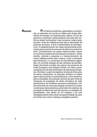 Por motivos econômicos, geopolíticos e ambien-
tais, as atenções do mundo se voltam para fontes alter-
nativas de energia, em especial para o etanol. O foco de
governos, empresas e pesquisadores não está mais res-
trito ao etanol combustível, mas incorpora o etanol grau
químico, fonte de matérias-primas para a fabricação de
produtos químicos, e leva à redescoberta da alcoolquí-
mica. O estabelecimento de metas extremamente ambi-
ciosas para aumento do consumo do etanol nos próximos
anos, principalmente nos países desenvolvidos, requer
um aumento substancial da produção de etanol e, nesse
sentido, estimula a pesquisa e o desenvolvimento de
novas matérias-primas para o etanol, como a biomassa
lignocelulósica, e a construção de biorrefinarias integra-
das, um conceito análogo ao das refinarias de petróleo.
Esses dois temas constam dos planos dos governos da
União Européia e dos Estados Unidos, em meio a preo-
cupações de natureza ambiental e de segurança energé-
tica. No Brasil, a partir da trajetória virtuosa de trinta anos
do etanol combustível, as atenções também se voltam
para o etanol químico e a alcoolquímica, como caminhos
para a ampliação da produção química do país frente às
limitações de ampliação da oferta doméstica de nafta
petroquímica. As iniciativas nacionais contemplam o de-
senvolvimento de novas tecnologias de etanol com base
na biomassa lignocelulósica proveniente de resíduos da
produção do etanol da cana-de-açúcar e a instalação de
biorrefinarias, mas dentro de um enfoque e de uma
estratégia própria decorrente da especificidade da cana
em termos de custos e balanço energético positivo.
Etanol, Alcoolquímica e Biorrefinarias
Resumo
6
 