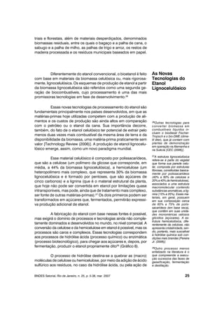 triais e florestais, além de materiais desperdiçados, denominados
biomassas residuais, entre os quais o bagaço e a palha de cana, o
sabugo e a palha de milho, as palhas de trigo e arroz, os restos de
madeira processada e os resíduos municipais baseados em papel.
Diferentemente do etanol convencional, o bioetanol é feito
com base em materiais da biomassa celulósica ou, mais rigorosa-
mente, lignocelulósica. Os esquemas de produção de etanol a partir
da biomassa lignocelulósica são referidos como uma segunda ge-
ração de biocombustíveis, cujo processamento é uma das mais
promissoras tecnologias em fase de desenvolvimento.26
Essas novas tecnologias de processamento do etanol são
fundamentais principalmente nos países desenvolvidos, em que as
matérias-primas hoje utilizadas competem com a produção de ali-
mentos e os custos de produção são ainda altos em comparação
com o petróleo ou o etanol da cana. Sua importância decorre,
também, do fato de o etanol celulósico ter potencial de extrair pelo
menos duas vezes mais combustível da mesma área de terra e da
disponibilidade da biomassa, uma matéria-prima praticamente sem
valor [Technology Review (2006)]. A produção de etanol lignocelu-
lósico emerge, assim, como um novo paradigma mundial.
Esse material celulósico é composto por polissacarídeos,
que são a celulose (um polímero da glicose que corresponde, em
média, a 44% da biomassa lignocelulósica), a hemicelulose (um
heteropolímero mais complexo, que representa 30% da biomassa
lignocelulósica e é formado por pentoses, que são açúcares de
cinco carbonos) e a lignina (que é o material estrutural da planta,
que hoje não pode ser convertida em etanol por limitações quase
intransponíveis, mas pode, ainda que de tratamento mais complexo,
ser fonte de outras matérias-primas).27
Os dois primeiros podem ser
transformados em açúcares que, fermentados, permitirão expressi-
va produção adicional de etanol.
A fabricação do etanol com base nessas fontes é possível,
mas exigirá o domínio de processos e tecnologias ainda não comple-
tamente dominados e desenvolvidos no mundo, no nível comercial. A
conversão da celulose e da hemicelulose em etanol é possível, mas os
processos são caros e complexos. Essas tecnologias correspondem
aos processos de hidrólise ácida (processo químico) ou enzimática
(processo biotecnológico), para chegar aos açúcares e, depois, por
fermentação, produzir o etanol propriamente dito28
(Gráfico 8).
O processo de hidrólise destina-se a quebrar as (macro)
moléculas de celulose ou hemicelulose, por meio da adição de ácido
sulfúrico aos resíduos, no caso da hidrólise ácida, ou pela ação de
BNDES Setorial, Rio de Janeiro, n. 25, p. 5-38, mar. 2007
As Novas
Tecnologias do
Etanol
Lignocelulósico
25
26Outras tecnologias para
converter biomassa em
combustíveis líquidos in-
cluem o biodiesel Fischer-
Tropsch e o bio-DME (dime-
til éter), que já contam com
plantas de demonstração
em operação na Alemanha e
na Suécia [CEC (2006)].
27A estrutura lignocelulósica
refere-se à parte do vegetal
que forma sua parede celu-
lar, composta por estruturas
fibrosas, constituídas basica-
mente por polissacarídeos
(40% a 60% de celulose e
20%a40%dehemicelulose),
associados a uma estrutura
macromolecular contendo
substâncias aromáticas, alig-
nina (15% a 25%). Esses ma-
teriais, em geral, possuem
em sua composição cerca
de 65% a 75% de polis-
sacarídeos (em base seca),
que contêm em suas unida-
des monoméricas valiosos
glicídios (açúcares). A es-
trutura hemicelulósica, dife-
rentemente da celulose, não
apresenta cristalinidade,sen-
do, portanto, mais suscetível
à hidrólise química sob con-
dições mais brandas [Pereira
Jr. (2006)].
28Outro processo menos
enfatizado na literatura é o
que compreende a execu-
ção sucessiva das fases de
gaseificação, fermentação
e destilação.
 