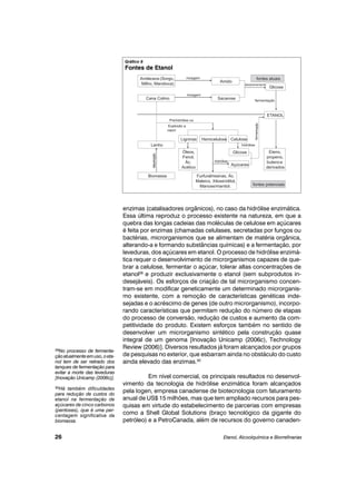 enzimas (catalisadores orgânicos), no caso da hidrólise enzimática.
Essa última reproduz o processo existente na natureza, em que a
quebra das longas cadeias das moléculas de celulose em açúcares
é feita por enzimas (chamadas celulases, secretadas por fungos ou
bactérias, microrganismos que se alimentam de matéria orgânica,
alterando-a e formando substâncias químicas) e a fermentação, por
leveduras, dos açúcares em etanol. O processo de hidrólise enzimá-
tica requer o desenvolvimento de microrganismos capazes de que-
brar a celulose, fermentar o açúcar, tolerar altas concentrações de
etanol29
e produzir exclusivamente o etanol (sem subprodutos in-
desejáveis). Os esforços de criação de tal microrganismo concen-
tram-se em modificar geneticamente um determinado microrganis-
mo existente, com a remoção de características genéticas inde-
sejadas e o acréscimo de genes (de outro microrganismo), incorpo-
rando características que permitam redução do número de etapas
do processo de conversão, redução de custos e aumento da com-
petitividade do produto. Existem esforços também no sentido de
desenvolver um microrganismo sintético pela construção quase
integral de um genoma [Inovação Unicamp (2006c), Technology
Review (2006)]. Diversos resultados já foram alcançados por grupos
de pesquisas no exterior, que esbarram ainda no obstáculo do custo
ainda elevado das enzimas.30
Em nível comercial, os principais resultados no desenvol-
vimento da tecnologia de hidrólise enzimática foram alcançados
pela Iogen, empresa canadense de biotecnologia com faturamento
anual de US$ 15 milhões, mas que tem ampliado recursos para pes-
quisas em virtude do estabelecimento de parcerias com empresas
como a Shell Global Solutions (braço tecnológico da gigante do
petróleo) e a PetroCanada, além de recursos do governo canaden-
Etanol, Alcoolquímica e Biorrefinarias26
29No processo de fermenta-
çãoatualmenteemuso,oeta-
nol tem de ser retirado dos
tanques de fermentação para
evitar a morte das leveduras
[Inovação Unicamp (2006c)].
30Há também dificuldades
para redução de custos do
etanol na fermentação de
açúcares de cinco carbonos
(pentoses), que é uma per-
centagem significativa da
biomassa.
Gráfico 8
Fontes de Etanol
 