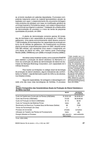se, já tendo resultado em patentes depositadas. O processo com-
preende tratamento prévio do material lignocelulósico através de
explosão com vapor, o desenvolvimento de uma enzima (linhagem
mais produtiva da celulase) com base na modificação genética de
um fungo tropical (o Trichoderma reesei), com vistas a hiperproduzir
suas enzimas que digerem a celulose,31
instalação de unidade piloto
de demonstração do processo e o início da venda de pequenas
quantidades do produto, em 2004.
A planta de demonstração consome apenas 30 tonela-
das de biomassa e tem capacidade de produção de 1 milhão de
galões/ano. Uma planta economicamente viável deveria consumir
1.500 toneladas de biomassa/dia e ter capacidade de produção em
torno de 45 milhões de galões/ano. Os investimentos na primeira
planta comercial, programada para operar em 2007, deverão somar
US$ 300 milhões, que representa cinco vezes o investimento em
uma planta de etanol do milho, com mesmo porte [Technology
Review (2006), CNNMoney.com (2006) e Inovação Unicamp (2006c)].
Há várias outras iniciativas na área,como aparceria Shell/VW
para viabilizar a produção de etanol celulósico na Alemanha e o
início da construção da planta de demonstração de etanol de bio-
massa da Abengoa Bioenergy Corporation, com capacidade de 5
milhões litros/ano.
Para ilustrar as limitações no estágio atual da tecnologia
de produção do etanol celulósico, alguns indicadores são confron-
tados na Tabela 1, seja ele fabricado a partir do milho ou da celulose,
nos Estados Unidos.
Segundo especialistas, há vantagens e desvantagens em
cada uma das duas rotas tecnológicas de hidrólise. O processo
BNDES Setorial, Rio de Janeiro, n. 25, p. 5-38, mar. 2007 27
31Cabe ressaltar que o in-
centivo do governo america-
no à produção de etanol tem
beneficiado enormemente as
empresas produtoras de en-
zimas. As perspectivas são
promissoras para empresas
como a Genencor Internatio-
nal (GCI), subsidiária da Da-
nisco, a Novozymes Biotech
Inc (NB), a Diversa Corp (cu-
jas enzimas serão usadas na
biorrefinaria da DuPont/Uni-
versidade de Michigan,
NREL, Deere & Co, com ope-
ração prevista para 2007), e a
BCI [Chemical & Engineering
News (20.2.2006)].
Tabela 1
Quadro Comparativo das Características Atuais da Produção do Etanol Celulósico e
do Milho nos EUA
MILHO MATERIAIS
CELULÓSICOS
Custo de Capital para Construção de Plantas (US$/Galão) $1,25-$1,50 $4,30-$5,40
Custo das Enzimas (US$/Galão) $ 0,03 $0,30-$0,50
Custo de Produção do Etanol (US$/Galão) $1,10 $2,30
Custo de Transporte das Matérias-Primas baixo alto
Rendimento do Etanol por Tonelada Seca de Biomassa (Galões) 98 70-80
Tempo de Fermentação (Em Dias) 2 7
Processo de Conversão simples complexo
Utilização de Trabalho nas Plantas de Processamento baixo alto
Energia Utilizada no Processo gas natural e
eletricidade
auto-suficiente
Fonte: USDA (2006).
 
