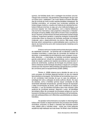 químico, de hidrólise ácida, tem a vantagem de envolver uma tec-
nologia mais conhecida, mas apresenta a desvantagem de (por usar
um ácido como “catalisador”) ser muito rápida e envolver dificulda-
des de controle de modo a evitar reações paralelas indesejáveis. Na
hidrólise enzimática, um processo que contempla subsídios da
biotecnologia moderna, a quebra da molécula de celulose/hemice-
lulose é feita por enzimas; ou seja, por uma molécula biológica, que
promove reações “em meio específico, com a máxima eficiência,
mas de forma mais lenta e mais propensa a bloqueios e inibições”
[Inovação Unicamp (2006)]. Essa última envolve maior complexida-
de por requerer conhecimentos de áreas pertinentes à biotecnologia
moderna, engenharia genética e pesquisa biológica fundamental,
construídas sobre os avanços da chamada revolução da biologia
molecular, para o desenvolvimento da enzima. Mas essas novas
técnicas abrem perspectivas e potencialidades para a química do
etanol, da mesma forma como vêm revolucionando indústrias como
a farmacêutica.
Embora nenhuma iniciativa tenha ainda alcançado estágio
de viabilidade comercial – as barreiras são os elevados custos do
complexo enzimático, a baixa taxa de conversão da celulose em
açúcares, a necessidade de pré-tratamento para conseguir conver-
sões eficientes –, a tecnologia de hidrólise enzimática apresenta
grande potencial em virtude de características como a especifici-
dade da reação, ausência de reações secundárias (que levariam à
perda de rendimento), ausência da formação de produtos secun-
dários (inibidores da fermentação alcoólica) e reação em condições
suaves que não requerem altas pressões e temperaturas ou ambien-
tes corrosivos para os equipamentos [CGEE (2005)].
Pereira Jr. (2006) observa que a decisão de usar um ou
outro processo de hidrólise depende também do tipo de material
lignocelulósico empregado. Na hidrólise da hemicelulose (que ocor-
re em condições mais brandas do que no caso da celulose), a
estratégia tem sido a utilização de ácido sulfúrico diluído. No caso
da celulose, como a hidrólise química requer condições de alta
severidade (elevadas temperaturas, grandes tempos de exposição
e altas concentrações de ácido), pela maior resistência ao ataque
hidrolítico, o uso da hidrólise enzimática seria mais indicado (pela
ausência de condições severas). Segundo o autor, tal estratégia
tecnológica difere da concepção de processos antigos em que se
buscava a hidrólise química conjunta da celulose e da hemicelulose,
pois são polissacarídeos com diferentes suscetibilidades ao ataque
hidrolítico.
As apostas norte-americana e européia no etanol lignoce-
lulósico têm recaído no desenvolvimento dos processos de hidrólise
enzimática, enquanto no Brasil o interesse das empresas parece
mais voltado para a hidrólise ácida – ainda que muita pesquisa
acadêmica seja realizada nas duas áreas. No Brasil, duas iniciativas
Etanol, Alcoolquímica e Biorrefinarias28
 