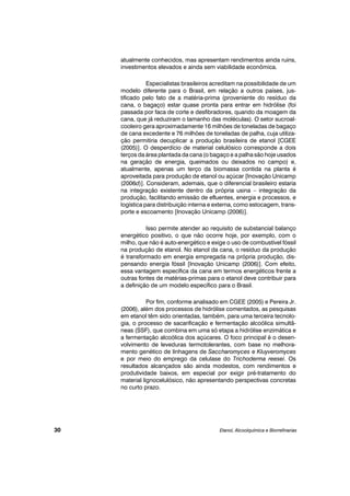 atualmente conhecidos, mas apresentam rendimentos ainda ruins,
investimentos elevados e ainda sem viabilidade econômica.
Especialistas brasileiros acreditam na possibilidade de um
modelo diferente para o Brasil, em relação a outros países, jus-
tificado pelo fato de a matéria-prima (proveniente do resíduo da
cana, o bagaço) estar quase pronta para entrar em hidrólise (foi
passada por faca de corte e desfibradores, quando da moagem da
cana, que já reduziram o tamanho das moléculas). O setor sucroal-
cooleiro gera aproximadamente 16 milhões de toneladas de bagaço
de cana excedente e 76 milhões de toneladas de palha, cuja utiliza-
ção permitiria decuplicar a produção brasileira de etanol [CGEE
(2005)]. O desperdício de material celulósico corresponde a dois
terços da área plantada da cana (o bagaço e a palha são hoje usados
na geração de energia, queimados ou deixados no campo) e,
atualmente, apenas um terço da biomassa contida na planta é
aproveitada para produção de etanol ou açúcar [Inovação Unicamp
(2006d)]. Consideram, ademais, que o diferencial brasileiro estaria
na integração existente dentro da própria usina – integração da
produção, facilitando emissão de efluentes, energia e processos, e
logística para distribuição interna e externa, como estocagem, trans-
porte e escoamento [Inovação Unicamp (2006)].
Isso permite atender ao requisito de substancial balanço
energético positivo, o que não ocorre hoje, por exemplo, com o
milho, que não é auto-energético e exige o uso de combustível fóssil
na produção de etanol. No etanol da cana, o resíduo da produção
é transformado em energia empregada na própria produção, dis-
pensando energia fóssil [Inovação Unicamp (2006)]. Com efeito,
essa vantagem específica da cana em termos energéticos frente a
outras fontes de matérias-primas para o etanol deve contribuir para
a definição de um modelo específico para o Brasil.
Por fim, conforme analisado em CGEE (2005) e Pereira Jr.
(2006), além dos processos de hidrólise comentados, as pesquisas
em etanol têm sido orientadas, também, para uma terceira tecnolo-
gia, o processo de sacarificação e fermentação alcoólica simultâ-
neas (SSF), que combina em uma só etapa a hidrólise enzimática e
a fermentação alcoólica dos açúcares. O foco principal é o desen-
volvimento de leveduras termotolerantes, com base no melhora-
mento genético de linhagens de Saccharomyces e Kluyveromyces
e por meio do emprego da celulase do Trichoderma reesei. Os
resultados alcançados são ainda modestos, com rendimentos e
produtividade baixos, em especial por exigir pré-tratamento do
material lignocelulósico, não apresentando perspectivas concretas
no curto prazo.
Etanol, Alcoolquímica e Biorrefinarias30
 