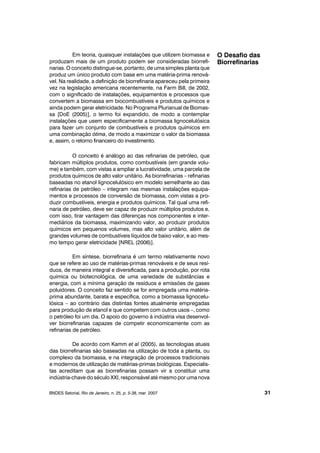 Em teoria, quaisquer instalações que utilizem biomassa e
produzam mais de um produto podem ser consideradas biorrefi-
narias. O conceito distingue-se, portanto, de uma simples planta que
produz um único produto com base em uma matéria-prima renová-
vel. Na realidade, a definição de biorrefinaria apareceu pela primeira
vez na legislação americana recentemente, na Farm Bill, de 2002,
com o significado de instalações, equipamentos e processos que
convertem a biomassa em biocombustíveis e produtos químicos e
ainda podem gerar eletricidade. No Programa Plurianual de Biomas-
sa [DoE (2005)], o termo foi expandido, de modo a contemplar
instalações que usem especificamente a biomassa lignocelulósica
para fazer um conjunto de combustíveis e produtos químicos em
uma combinação ótima, de modo a maximizar o valor da biomassa
e, assim, o retorno financeiro do investimento.
O conceito é análogo ao das refinarias de petróleo, que
fabricam múltiplos produtos, como combustíveis (em grande volu-
me) e também, com vistas a ampliar a lucratividade, uma parcela de
produtos químicos de alto valor unitário. As biorrefinarias – refinarias
baseadas no etanol lignocelulósico em modelo semelhante ao das
refinarias de petróleo – integram nas mesmas instalações equipa-
mentos e processos de conversão de biomassa, com vistas a pro-
duzir combustíveis, energia e produtos químicos. Tal qual uma refi-
naria de petróleo, deve ser capaz de produzir múltiplos produtos e,
com isso, tirar vantagem das diferenças nos componentes e inter-
mediários da biomassa, maximizando valor, ao produzir produtos
químicos em pequenos volumes, mas alto valor unitário, além de
grandes volumes de combustíveis líquidos de baixo valor, e ao mes-
mo tempo gerar eletricidade [NREL (2006)].
Em síntese, biorrefinaria é um termo relativamente novo
que se refere ao uso de matérias-primas renováveis e de seus resí-
duos, de maneira integral e diversificada, para a produção, por rota
química ou biotecnológica, de uma variedade de substâncias e
energia, com a mínima geração de resíduos e emissões de gases
poluidores. O conceito faz sentido se for empregada uma matéria-
prima abundante, barata e específica, como a biomassa lignocelu-
lósica – ao contrário das distintas fontes atualmente empregadas
para produção de etanol e que competem com outros usos –, como
o petróleo foi um dia. O apoio do governo à indústria visa desenvol-
ver biorrefinarias capazes de competir economicamente com as
refinarias de petróleo.
De acordo com Kamm et al (2005), as tecnologias atuais
das biorrefinarias são baseadas na utilização de toda a planta, ou
complexo da biomassa, e na integração de processos tradicionais
e modernos de utilização de matérias-primas biológicas. Especialis-
tas acreditam que as biorrefinarias possam vir a constituir uma
indústria-chave do século XXI, responsável até mesmo por uma nova
BNDES Setorial, Rio de Janeiro, n. 25, p. 5-38, mar. 2007
O Desafio das
Biorrefinarias
31
 