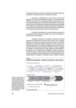 revolução industrial, em virtude da importância das tecnologias que
empregam e dos efeitos sobre o paradigma industrial.
Conforme a declaração de um membro do board da
Degussa AG à Chemical Engineering (2006), a conversão desses
materiais renováveis (em substituição aos recursos fósseis) é um
dos maiores desafios para os próximos cinqüenta anos, cujos líderes
serão firmas e economias que conseguirem desenvolver tecnologias
que viabilizem uma alternativa à economia baseada no petróleo. As
atuais refinarias integradas de petróleo foram também resultado de
uma longa evolução que exigiu mais de cinqüenta anos.
O Gráfico 9 correlaciona o conceito de biorrefinaria ao de
uma refinaria convencional de petróleo, de modo a possibilitar a
analogia dos dois conceitos.
No Brasil, a Oxiteno S.A. Indústria e Comércio, empresa
petroquímica pertencente ao Grupo Ultra que tem como principal
negócio a produção de derivados de óxido de eteno e solventes
oxigenados, é a primeira empresa brasileira do setor químico a ex-
plicitar a definição de um projeto de implantação de uma biorrefinaria
para obter produtos hoje derivados do petróleo com base no bagaço
e na palha da cana-de-açúcar (ou seja, celulose e hemicelulose).33
De acordo com Inovação Unicamp (2006d), o projeto, iniciado há
mais de dois anos, compreendeu o levantamento do estado da arte
e visitas a projetos em fase de laboratório ou de plantas de demons-
tração, pilotos e protótipos nos Estados Unidos, Canadá e Suécia.
Etanol, Alcoolquímica e Biorrefinarias32
33O eteno, principal fonte de
produtos petroquímicos, é
hoje um produto escasso e
a produção das centrais
existentes não deverá ter au-
mentos substanciais de ca-
pacidade até a entrada em
operação da refinaria petro-
química de Itaboraí, que de-
verá ocorrer a partir de 2012
com a geração de 1,3 milhão
de t/ano de eteno.
Gráfico 9
Esquema Comparativo – Refinaria de Petróleo e Biorrefinaria
Fonte: Roquette (2006).
 