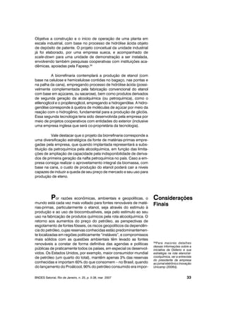 Objetiva a construção e o início de operação de uma planta em
escala industrial, com base no processo de hidrólise ácida objeto
de depósito de patente. O projeto conceitual da unidade industrial
já foi elaborado, por uma empresa sueca, e acompanhado de
scale-down para uma unidade de demonstração a ser instalada,
envolvendo também pesquisas cooperativas com instituições aca-
dêmicas, apoiadas pela Fapesp.34
A biorrefinaria contemplará a produção de etanol (com
base na celulose e hemicelulose contidas no bagaço, nas pontas e
na palha da cana), empregando processo de hidrólise ácida (possi-
velmente complementada pela fabricação convencional do etanol
com base em açúcares, ou sacarose), bem como produtos derivados
de segunda geração da alcoolquímica (ou petroquímica), como o
etilenoglicol e o propilenoglicol, empregando a hidrogenólise. A hidro-
genólise corresponde à quebra de moléculas de açúcar por meio da
reação com o hidrogênio, fundamental para a produção de glicóis.
Essa segunda tecnologia teria sido desenvolvida pela empresa por
meio de projetos cooperativos com entidades do exterior (inclusive
uma empresa inglesa que será co-proprietária da tecnologia).
Vale destacar que o projeto da biorrefinaria corresponde a
uma diversificação estratégica da fonte de matérias-primas empre-
gadas pela empresa, que quando implantada representará a subs-
tituição da petroquímica pela alcoolquímica, em função das limita-
ções de ampliação de capacidade pela indisponibilidade de deriva-
dos de primeira geração da nafta petroquímica no país. Caso a em-
presa consiga realizar o aproveitamento integral da biomassa, com
base na cana, o custo de produção do etanol poderá cair a níveis
capazes de induzir a queda de seu preço de mercado e seu uso para
produção de eteno.
Por razões econômicas, ambientais e geopolíticas, o
mundo está cada vez mais voltado para fontes renováveis de maté-
rias-primas, particularmente o etanol, seja através do estímulo à
produção e ao uso de biocombustíveis, seja pelo estímulo ao seu
uso na fabricação de produtos químicos pela rota alcoolquímica. O
retorno aos aumentos do preço do petróleo, as perspectivas de
esgotamento de fontes fósseis, os riscos geopolíticos da dependên-
cia do petróleo, cujas reservas conhecidas estão predominantemen-
te localizadas em regiões politicamente “instáveis”, e compromissos
mais sólidos com as questões ambientais têm levado as fontes
renováveis a constar de forma definitiva das agendas e políticas
públicas de praticamente todos os países, em especial os desenvol-
vidos. Os Estados Unidos, por exemplo, maior consumidor mundial
de petróleo (um quarto do total), mantêm apenas 3% das reservas
conhecidas e importam 60% do que consomem – no Brasil, quando
do lançamento do Proálcool, 90% do petróleo consumido era impor-
BNDES Setorial, Rio de Janeiro, n. 25, p. 5-38, mar. 2007
Considerações
Finais
33
34Para maiores detalhes
dessas informações sobre a
iniciativa da Oxiteno e sua
estratégia na rota etanol/al-
coolquímica, ver a entrevista
do presidente da empresa
ao jornal eletrônico Inovação
Unicamp (2006d).
 