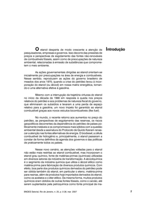 O etanol desperta de modo crescente a atenção de
pesquisadores, empresas e governos. Isso decorre das pressões de
preços e perspectivas de esgotamento das fontes não-renováveis
de combustíveis fósseis, assim como de preocupações de natureza
ambiental, relacionadas à emissão de substâncias que comprome-
tem o meio ambiente.
As ações governamentais dirigidas ao etanol orientam-se
inicialmente por preocupações na área de energia e combustíveis.
Nesse sentido, reproduzem as ações do governo brasileiro de
meados dos anos 1970, quando a crise do petróleo levou à incor-
poração do etanol (ou álcool) em nossa matriz energética, tornan-
do-o uma alternativa efetiva à gasolina.
Mesmo com a interrupção da trajetória virtuosa do etanol
no início da década de 1990 em resposta à queda nos preços
relativos do petróleo e aos problemas de natureza fiscal do governo,
que eliminaram os subsídios e levaram a uma perda de espaço
relativo para a gasolina, um novo ímpeto foi garantido ao etanol
combustível graças aos novos veículos bicombustíveis (flex fuel).
No mundo, o recente retorno aos aumentos no preço do
petróleo, as perspectivas de esgotamento das reservas, os riscos
geopolíticos decorrentes da dependência do petróleo de países po-
liticamente instáveis e os compromissos mais sólidos com a questão
ambiental desde a assinatura do Protocolo de Quioto fizeram renas-
cer a atenção nas fontes alternativas de energia. O biodiesel, a célula
combustível de hidrogênio e, principalmente, o etanol passaram a
constar de forma definitiva da agenda dos governos e das políticas
de praticamente todos os países.
Nesse novo cenário, as atenções voltadas para o etanol
não estão mais restritas ao etanol combustível, mas incorporam o
etanol grau químico, fonte de matérias-primas (químicas) utilizadas
em diversos setores da indústria de transformação. A alcoolquímica
é o segmento da indústria química que utiliza o álcool etílico como
matéria-prima para fabricação de diversos produtos químicos. Com
efeito, boa parte dos produtos químicos derivados do petróleo pode
ser obtida também do etanol, em particular o eteno, matéria-prima
para resinas, além de produtos hoje importados derivados do etanol,
como os acetatos e o éter etílico. Da mesma forma, muitos produtos
químicos eram obtidos de outras fontes fósseis, como o carvão, até
serem suplantados pela petroquímica como fonte principal de ma-
BNDES Setorial, Rio de Janeiro, n. 25, p. 5-38, mar. 2007
Introdução
7
 