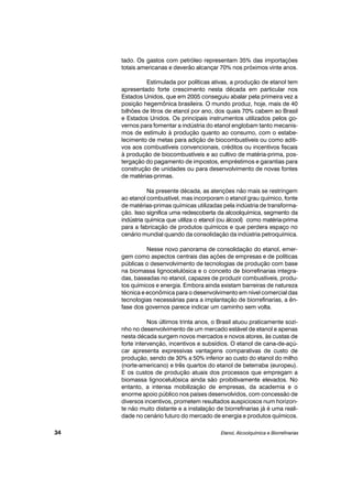 tado. Os gastos com petróleo representam 35% das importações
totais americanas e deverão alcançar 70% nos próximos vinte anos.
Estimulada por políticas ativas, a produção de etanol tem
apresentado forte crescimento nesta década em particular nos
Estados Unidos, que em 2005 conseguiu abalar pela primeira vez a
posição hegemônica brasileira. O mundo produz, hoje, mais de 40
bilhões de litros de etanol por ano, dos quais 70% cabem ao Brasil
e Estados Unidos. Os principais instrumentos utilizados pelos go-
vernos para fomentar a indústria do etanol englobam tanto mecanis-
mos de estímulo à produção quanto ao consumo, com o estabe-
lecimento de metas para adição de biocombustíveis ou como aditi-
vos aos combustíveis convencionais, créditos ou incentivos fiscais
à produção de biocombustíveis e ao cultivo de matéria-prima, pos-
tergação do pagamento de impostos, empréstimos e garantias para
construção de unidades ou para desenvolvimento de novas fontes
de matérias-primas.
Na presente década, as atenções não mais se restringem
ao etanol combustível, mas incorporam o etanol grau químico, fonte
de matérias-primas químicas utilizadas pela indústria de transforma-
ção. Isso significa uma redescoberta da alcoolquímica, segmento da
indústria química que utiliza o etanol (ou álcool) como matéria-prima
para a fabricação de produtos químicos e que perdera espaço no
cenário mundial quando da consolidação da indústria petroquímica.
Nesse novo panorama de consolidação do etanol, emer-
gem como aspectos centrais das ações de empresas e de políticas
públicas o desenvolvimento de tecnologias de produção com base
na biomassa lignocelulósica e o conceito de biorrefinarias integra-
das, baseadas no etanol, capazes de produzir combustíveis, produ-
tos químicos e energia. Embora ainda existam barreiras de natureza
técnica e econômica para o desenvolvimento em nível comercial das
tecnologias necessárias para a implantação de biorrefinarias, a ên-
fase dos governos parece indicar um caminho sem volta.
Nos últimos trinta anos, o Brasil atuou praticamente sozi-
nho no desenvolvimento de um mercado estável de etanol e apenas
nesta década surgem novos mercados e novos atores, às custas de
forte intervenção, incentivos e subsídios. O etanol de cana-de-açú-
car apresenta expressivas vantagens comparativas de custo de
produção, sendo de 30% a 50% inferior ao custo do etanol do milho
(norte-americano) e três quartos do etanol de beterraba (europeu).
E os custos de produção atuais dos processos que empregam a
biomassa lignocelulósica ainda são proibitivamente elevados. No
entanto, a intensa mobilização de empresas, da academia e o
enorme apoio público nos países desenvolvidos, com concessão de
diversos incentivos, prometem resultados auspiciosos num horizon-
te não muito distante e a instalação de biorrefinarias já é uma reali-
dade no cenário futuro do mercado de energia e produtos químicos.
Etanol, Alcoolquímica e Biorrefinarias34
 