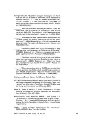 INOVAÇÃO UNICAMP. “Brasil tem vantagem tecnológica em etanol,
mas está em vias de perdê-la, diz Prêmio Nobel. Presidente da
Embrapa concorda”. 21.11.2005. III Conferência de Ciência, Tec-
nologia e Inovação, 21.11.2005. Disponível em: <http://www.ino-
vacao.unicamp.br/report/news-IIIconferencia2.shtml>. Acesso
em: 15.8.2006 (2005).
_________. “Principal especialista em obtenção de etanol a partir dos
resíduos de cana diz quais são as vantagens do Brasil e como
mantê-las”. 24.7.2006. Disponível em: <http://www.inovacao.uni-
camp.br/report/entre-rossell.shtml>. Acesso em: 15.8.2006 (2006).
________. “Produtores de óleos vegetais freiam investimentos em
biodiesel: preços em retração e demanda concentrada geram
incertezas”. 7.8.2006. Disponível em: <http://www.inovacao.uni-
camp.br/report/le-biodiesel-etanol.shtml>. Acesso em:
15.8.2006 (2006a).
________. “Interesse por etanol cresce no mundo desenvolvido; Brasil
pode aumentar exportações para os EUA e para União Européia”.
17.4.2006. Disponível em: <http://www.inovacao.unicamp.br/re-
port/le-exportetanol.shtml>. Acesso em: 15.8.2006 (2006b).
________. “Viabilidade comercial da produção de etanol de celulose
passa por engenheirar organismos; Craig Venter quer criar uma
só para isso!”. 4.9.2006. Disponível em: <http://www. inova-
cao.unicamp.br/report/le-etanol-techreview.shtml>. Acesso em:
9.9.2006 (2006c).
________. “Oxiteno apresenta projeto ao BNDES para construir bior-
refinaria; quer obter etanol a baixo custo para fabricar produtos quími-
cos”. 7.8.2006. Disponível em: <http://www.inovacao.unicamp.br/re-
port/news-oxiteno060807.shtml>. Acesso em: 15.8.2006 (2006d).
INTERNATIONAL ENERGY AGENCY. World Energy Outlook, 2005.
IPC. WTO disciplines and biofuels: opportunities and constraints in
the creation of a global marketplace. IPC Discussion Paper, Inter-
national Food & Agriculture Trade Policy Council (IPC) & Renewa-
ble Energy and International Law (REIL), out. 2006.
KAMM, B., KAMM, M, GRUBER, P. (eds.). Biorefineries – biobased
industrial processes and products: status quo and future direc-
tions. Weinheim: Wiley-VCH, 2005.
MARTINES-FILHO, João, BURNQUIST, Beatriz L., VIAN, Carlos E. F.
“Bioenergy and the rise of sugarcane-based ethanol in Brazil”.
Choices, 21 (2), 2nd
quarter 2006 (publicação da American Agri-
cultural Economic Association). Disponível em: <www.choices-
magazine.org>.
NEXANT. “Liquid biofuels: substituting for petroleum”.
Q206_00806.001, Nova York, abril de 2006.
BNDES Setorial, Rio de Janeiro, n. 25, p. 5-38, mar. 2007 37
 