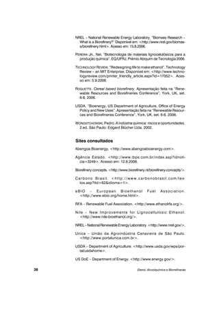 NREL – National Renewable Energy Laboratory. “Biomass Research –
What is a Biorefinery?” Disponível em: <http://www.nrel.gov/biomas-
s/biorefinery.html>. Acesso em: 15.8.2006.
PEREIRA JR., Nei. “Biotecnologia de materiais lignocelulósicos para a
produção química”. EQ/UFRJ, Prêmio Abiquim de Tecnologia 2006.
TECHNOLOGY REVIEW. “Redesigning life to make ethanol”. Technology
Review – an MIT Enterprise. Disponível em: <http://www.techno-
logyreview.com/printer_friendly_article.aspx?id=17052>. Aces-
so em: 5.9.2006.
ROQUETTE. Cereal based biorefinery. Apresentação feita na “Rene-
wable Resources and Biorefineries Conference”, York, UK, set.
6-8, 2006.
USDA. “Bioenergy, US Department of Agriculture, Office of Energy
Policy and New Uses”. Apresentação feita na “Renewable Resour-
ces and Biorefineries Conference”, York, UK, set. 6-8, 2006.
WONGSTCHOWSKI, Pedro. A indústria química: riscos e oportunidades.
2.ed. São Paulo: Edgard Blücher Ltda, 2002.
Sites consultados
Abengoa Bioenergy. <http://www.abengoabioenergy.com>.
Agência Estado. <http://www.ibps.com.br/index.asp?idnoti-
cia=3249>. Acesso em: 12.6.2006.
Biorefinery concepts. <http://www.biorefinery.nl/biorefinery-concepts/>.
Carbono Brasil. <http://www.carbonobrasil.com/tex-
tos.asp?tId=62&idioma=1>.
eBIO – European Bioethanol Fuel Association.
<http://www.ebio.org/home.html>.
RFA – Renewable Fuel Association. <http://www.ethanolrfa.org/>.
Nile – New Improvements for Lignocellulosic Ethanol.
<http://www.nile-bioethanol.org/>.
NREL–NationalRenewableEnergyLaboratory.<http://www.nrel.gov/>.
Unica – União da Agroindústria Canavieira de São Paulo.
<http://www.portalunica.com.br>.
USDA – Department of Agriculture. <http://www.usda.gov/wps/por-
tal/usdahome>.
US DoE – Department of Energy. <http://www.energy.gov/>.
Etanol, Alcoolquímica e Biorrefinarias38
 