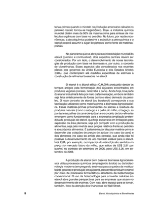 térias-primas quando o modelo de produção americano calcado no
petróleo barato tornou-se hegemônico. Hoje, a indústria química
mundial obtém mais de 90% da matéria-prima para síntese de mo-
léculas orgânicas com base no petróleo. No futuro, por razões eco-
nômicas, a alcoolquímica poderá vir a substituir a petroquímica e o
etanol poderá assumir o lugar do petróleo como fonte de matérias-
primas.
No panorama que se abre para a consolidação mundial do
etanol (químico e combustível), dois aspectos centrais devem ser
considerados. Por um lado, o desenvolvimento de novas tecnolo-
gias de produção com base na biomassa e, por outro, o conceito
de biorrefinarias. Esses aspectos são considerados nos recentes
planos dos governos da União Européia e dos Estados Unidos
(EUA), que contemplam até medidas específicas de estímulo à
construção de refinarias baseadas no etanol.
O etanol é o álcool etílico (C2H5OH) produzido desde os
tempos antigos pela fermentação dos açúcares encontrados em
produtos vegetais (cereais, beterraba e cana). Ainda hoje, boa parte
do etanol industrial é feita por meio da fermentação, embora também
seja feita sinteticamente de fontes como o eteno derivado do petró-
leo. O novo conceito de etanol (ou bioetanol) corresponde a sua
fabricação utilizando como matéria-prima a biomassa lignocelulósi-
ca. Essas matérias-primas provenientes de sobras e resíduos de
produtos naturais (como o sabugo e a palha do milho, o bagaço, as
pontas e as palhas da cana-de-açúcar) e o conceito de biorrefinarias
emergem como fundamentais para a expressiva ampliação preten-
dida da produção de etanol, que hoje esbarraria em limitações para
expansão da área plantada, seja por competir com a produção de
alimentos, seja pelo nível de seus preços relativos frente ao petróleo
e aos próprios alimentos. É justamente por disputar matéria-prima e
depender das cotações de preços do açúcar (no caso da cana) e
dos alimentos (no caso do amido dos cereais), que ainda não foi
possível o desenvolvimento de um mercado estável para o etanol.
Nos EUA, por exemplo, os impactos do etanol já são sentidos no
preço no mercado futuro do milho, que saltou de US$ 2,51 por
bushel, no contrato de setembro de 2006, para US$ 3,26, em se-
tembro de 2008.
A produção de etanol com base na biomassa lignoceluló-
sica utiliza processos químicos (empregando ácidos) ou da biotec-
nologia moderna (empregando enzimas) para a quebra de molécu-
las de celulose e produção de açúcares, para então produzir o etanol
por meio de processos fermentativos alcoólicos da biotecnologia
convencional. O uso da biotecnologia para converter celulose em
etanol abre grandes perspectivas para as empresas que atuam no
desenvolvimento de enzimas. Com isso, abre espaço para se tornar,
também, foco da atenção dos financistas de Wall Street.
Etanol, Alcoolquímica e Biorrefinarias8
 