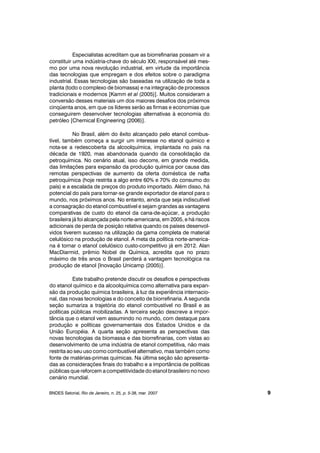 Especialistas acreditam que as biorrefinarias possam vir a
constituir uma indústria-chave do século XXI, responsável até mes-
mo por uma nova revolução industrial, em virtude da importância
das tecnologias que empregam e dos efeitos sobre o paradigma
industrial. Essas tecnologias são baseadas na utilização de toda a
planta (todo o complexo de biomassa) e na integração de processos
tradicionais e modernos [Kamm et al (2005)]. Muitos consideram a
conversão desses materiais um dos maiores desafios dos próximos
cinqüenta anos, em que os líderes serão as firmas e economias que
conseguirem desenvolver tecnologias alternativas à economia do
petróleo [Chemical Engineering (2006)].
No Brasil, além do êxito alcançado pelo etanol combus-
tível, também começa a surgir um interesse no etanol químico e
nota-se a redescoberta da alcoolquímica, implantada no país na
década de 1920, mas abandonada quando da consolidação da
petroquímica. No cenário atual, isso decorre, em grande medida,
das limitações para expansão da produção química por causa das
remotas perspectivas de aumento da oferta doméstica de nafta
petroquímica (hoje restrita a algo entre 60% e 70% do consumo do
país) e a escalada de preços do produto importado. Além disso, há
potencial do país para tornar-se grande exportador de etanol para o
mundo, nos próximos anos. No entanto, ainda que seja indiscutível
a consagração do etanol combustível e sejam grandes as vantagens
comparativas de custo do etanol da cana-de-açúcar, a produção
brasileira já foi alcançada pela norte-americana, em 2005, e há riscos
adicionais de perda de posição relativa quando os países desenvol-
vidos tiverem sucesso na utilização da gama completa de material
celulósico na produção de etanol. A meta da política norte-america-
na é tornar o etanol celulósico custo-competitivo já em 2012. Alan
MacDiarmid, prêmio Nobel de Química, acredita que no prazo
máximo de três anos o Brasil perderá a vantagem tecnológica na
produção de etanol [Inovação Unicamp (2005)].
Este trabalho pretende discutir os desafios e perspectivas
do etanol químico e da alcoolquímica como alternativa para expan-
são da produção química brasileira, à luz da experiência internacio-
nal, das novas tecnologias e do conceito de biorrefinaria. A segunda
seção sumariza a trajetória do etanol combustível no Brasil e as
políticas públicas mobilizadas. A terceira seção descreve a impor-
tância que o etanol vem assumindo no mundo, com destaque para
produção e políticas governamentais dos Estados Unidos e da
União Européia. A quarta seção apresenta as perspectivas das
novas tecnologias da biomassa e das biorrefinarias, com vistas ao
desenvolvimento de uma indústria de etanol competitiva, não mais
restrita ao seu uso como combustível alternativo, mas também como
fonte de matérias-primas químicas. Na última seção são apresenta-
das as considerações finais do trabalho e a importância de políticas
públicas que reforcem a competitividade do etanol brasileiro no novo
cenário mundial.
BNDES Setorial, Rio de Janeiro, n. 25, p. 5-38, mar. 2007 9
 