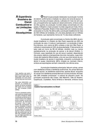 OBrasil ocupa posição destacada na produção mundial
de etanol, confirmando a tradição na cultura de cana-de-açúcar. A
cana é uma das principais culturas, cultivada em mais de cem paí-
ses, principalmente nas nações em desenvolvimento, embora cerca
de três quartos da produção mundial esteja concentrada em oito
países. O Brasil é o maior produtor mundial, seguido por Índia, China,
Tailândia e Paquistão. Brasil e Índia respondem por metade da cana
produzida no mundo. Na última safra, a produção brasileira foi de mais
de 425 milhões de toneladas, em uma área plantada de 5,2 milhões
de hectares, que representa menos de 1% das áreas cultiváveis.
A produção está concentrada no Centro-Sul (85% da pro-
dução brasileira) e o Estado de São Paulo responde por 60% da
produção de cana. A cultura é semiperene1
e a produção é traba-
lho-intensiva, com cerca de 80% cortada a mão (em São Paulo, a
colheita é mecanizada em 30% da área plantada). O faturamento do
setor está em torno de R$ 40 bilhões, dividido mais ou menos
eqüitativamente na produção de açúcar e de álcool (Gráfico 1).
Contudo, essa repartição do uso da cana é variável, dependendo
dos preços relativos e perspectivas dos dois mercados, cujas dinâ-
micas são bastante diferenciadas, uma vez que dois terços da pro-
dução brasileira de açúcar é exportada, enquanto a produção de
álcool é quase inteiramente (85%) dirigida ao mercado interno,
embora as exportações venham crescendo nos últimos anos.
A produção é bastante pulverizada, feita em usinas, usinas
com destilarias anexas e destilarias autônomas. As usinas fabricam
apenas açúcar, as destilarias autônomas, apenas álcool, enquanto
as usinas com destilarias anexas fabricam os dois produtos. No total,
são 336 unidades produtoras,2
a maioria de pequeno porte.3
As
principais produtoras são Cosan, São Martinho, Vale do Rosário,
Copersucar, Crystalsev, Nova América e Itamarati, embora novos
Etanol, Alcoolquímica e Biorrefinarias
A Experiência
Brasileira do
Etanol
Combustível e
as Limitações
da
Alcoolquímica
10
1Isso significa que após o
plantio a cana pode ser cor-
tada várias vezes antes de
replantada, em ciclo produ-
tivo de cerca de cinco anos.
2Na safra 2003/2004, por
exemplo, as unidades pro-
dutoras de álcool somavam
284 usinas, em um universo
de 320 unidades [CGEE
(2005)].
3Tanto as destilarias autôno-
mas quanto as anexas surgi-
ram após o Proálcool. Antes,
a produção de álcool era re-
sidual e tinha como matéria-
prima o melaço, ou mel final,
subproduto da fabricação
de açúcar. Com o cresci-
mento das exportações de
açúcar, entretanto, a maioria
das destilarias autônomas
foi convertida em usinas de
açúcar e álcool; a participa-
ção das autônomas caiu de
48% das unidades produto-
ras, em 1990, para 32%, em
2002 [CGEE (2005)].
Gráfico 1
Cadeia Sucroalcooleira no Brasil
Fonte: Unica.
 