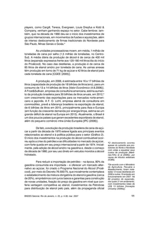 players, como Cargill, Tereos, Evergreen, Louis Dreyfus e Kidd &
Company, venham ganhando espaço no setor. Cabe lembrar, tam-
bém, que na década de 1990 deu-se o início dos investimentos de
grupos internacionais, em movimentos de fusões e aquisições, além
de intenso deslocamento de firmas tradicionais do Nordeste para
São Paulo, Minas Gerais e Goiás.4
As unidades processadoras moem, em média, 1 milhão de
toneladas de cana por safra (1,5 milhão de toneladas, no Centro-
Sul). A média diária da produção de álcool é de cerca de 400 mil
litros (expansão expressiva frente aos 120-180 mil litros/dia do início
do Proálcool). No caso das destilarias, a produção é de cerca de
85 litros de etanol anidro por tonelada de cana. As usinas anexas
têm produção em torno de 71 kg de açúcar e 42 litros de etanol para
cada tonelada de cana [CGEE (2005)].
A produção, em 2006, é estimada entre 16 e 17 bilhões de
litros (capacidade de produção de 18 bilhões de litros/ano), para um
consumo de 13 a 14 bilhões de litros [Valor Econômico (4.8.2006)].
A Frost&Sullivan, empresa de consultoria americana, estima aumen-
to da produção brasileira para 30 bilhões de litros anuais, em 2012,5
com crescimento das exportações para os mercados norte-ameri-
cano e japonês. A F. O. Licht, empresa alemã de consultoria em
commodities, prevê a liderança brasileira na exportação de etanol,
de 6 bilhões de litros em 2015, principalmente para Ásia e Europa
(em função da crescente demanda por energia limpa, estima-se um
grande déficit de etanol na Europa em 2015). Atualmente, o Brasil é
um dos poucos países que geram excedentes exportáveis de etanol,
além do pequeno comércio intra-União Européia [IPC (2006)].
De fato, a evolução da produção brasileira de cana-de-açú-
car a partir da década de 1970 esteve ligada aos principais eventos
relacionados ao etanol e à política pública para o setor (Gráfico 2).
O início dos investimentos na produção do álcool combustível ocor-
reu após a crise do petróleo e as dificuldades no mercado de açúcar,
com forte queda em seu preço internacional a partir de 1974. Inicial-
mente, pela adição de álcool anidro na gasolina e, desde o começo
da década de 1980, por seu uso direto em veículos movidos a álcool
hidratado.
Para reduzir a importação de petróleo – na época, 90% da
gasolina consumida era importada – e oferecer um mercado alter-
nativo ao açúcar, foi criado o Programa Nacional do Álcool (Proál-
cool), por meio do Decreto 76.593/75, que inicialmente contemplava
o estabelecimento da mistura obrigatória do etanol à gasolina (cerca
de 20%), empréstimos com juros baixos e garantias para construção
de novas unidades, fixação do preço da gasolina em nível que con-
feria vantagem competitiva ao etanol, investimentos da Petrobras
para distribuição de etanol pelo país, além da propaganda oficial
BNDES Setorial, Rio de Janeiro, n. 25, p. 5-38, mar. 2007 11
4O deslocamento ocorreu
apesar do subsídio aos pro-
dutores do Norte e Nordeste
com vistas a equalizar seus
custos de produção [Marti-
nes-Filho et al (2006)], por
causa de tributos estaduais
(ICMS).
5De acordo com o Ministério
da Agricultura, Pecuária e
Abastecimento, foram insta-
ladas 12 novas destilarias em
2006 e outras 16 entrarão em
funcionamento em 2007. Há
89 projetos de expansão,
dos quais 31 em andamento,
com investimentos totais de
US$ 13 bilhões [Inovação
Unicamp (2006a)].
 