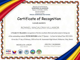 Certificate of Recognition
is proudly awarded to
of Grade 11- Hyacinth in recognition of his/her excellent effort and achievement in being one
of the outstanding students WITH HONORS in the 2nd Quarter – 1st Sem for School Year 2023-2024.
Given this 2nd day of February, 2024 at Erico B. Aumentado High School, Poblacion, Ubay, Bohol.
RONNEL MAGALONA VILLAMOR
MICHELLE B. LUNGAY
Class Adviser
JOELITA C. SALMASAN
Secondary School Principal 1
 
