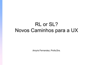 RL or SL?
Novos Caminhos para a UX


      Amyris Fernandez, Profa.Dra.
