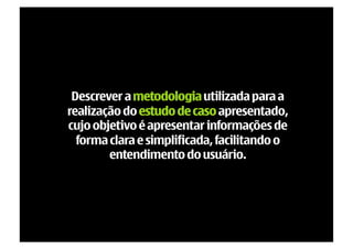 Descrever a metodologia utilizada para a
realização do estudo de caso apresentado,
cujo objetivo é apresentar informações de
  forma clara e simplificada, facilitando o
        entendimento do usuário.
 