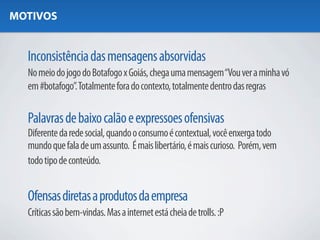 MOTIVOS


  Inconsistência das mensagens absorvidas
  No meio do jogo do Botafogo x Goiás, chega uma mensagem “Vou ver a minha vó
  em #botafogo”. Totalmente fora do contexto, totalmente dentro das regras

  Palavras de baixo calão e expressoes ofensivas
  Diferente da rede social, quando o consumo é contextual, você enxerga todo
  mundo que fala de um assunto. É mais libertário, é mais curioso. Porém, vem
  todo tipo de conteúdo.


  Ofensas diretas a produtos da empresa
  Críticas são bem-vindas. Mas a internet está cheia de trolls. :P
 