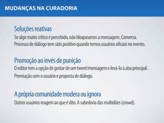 MUDANÇAS NA CURADORIA


  Soluções reativas
  Se algo muito crítico é percebido, não bloqueamos a mensagem. Conversa.
  Processo de diálogo tem sido positivo quando temos usuários oficiais no evento.

  Promoção ao invés de punição
  O editor tem a opção de gostar de um tweet/mensagem e levá-lo à aba principal.
  Premiação com o usuário e proposta de diálogo.


  A própria comunidade modera ou ignora
  Outros usuários reagem ao que é dito. A sabedoria das multidões (crowd).
 