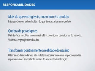 RESPONSABILIDADES


  Mais do que entregáveis, nosso foco é o produto
  Intervenção no modelo. Ir além do que é necessariamente pedido.

  Quebra de paradigmas
  Da interface, sim. Mas temos que ir além: questionar paradigmas do negócio.
  Validar as regras já formalizadas.


  Transformar positivamente a realidade do usuário
  O tamanho das mudanças não refletem necessariamente o impacto que elas
  representarão. É importante ir além do ambiente de interação.
 