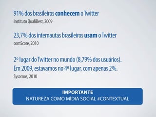 91% dos brasileiros conhecem o Twitter
Instituto QualiBest, 2009

23,7% dos internautas brasileiros usam o Twitter
comScore, 2010


2º lugar do Twitter no mundo (8,79% dos usuários).
Em 2009, estavamos no 4º lugar, com apenas 2%.
Sysomos, 2010

                   IMPORTANTE
       NATUREZA COMO MÍDIA SOCIAL #CONTEXTUAL
 