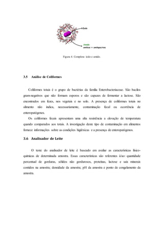 Figura 4. Complexo iodo e amido.
3.5 Análise de Coliformes
Coliformes totais é o grupo de bactérias da família Enterobacteriaceae. São bacilos
gram-negativos que não formam esporos e são capazes de fermentar a lactose. São
encontrados em fezes, nos vegetais e no solo. A presença de coliformes totais no
alimento não indica, necessariamente, contaminação fecal ou ocorrência de
enteropatógenos.
Os coliformes fecais apresentam uma alta resistência a elevação de temperatura
quando comparados aos totais. A investigação deste tipo de contaminação em alimentos
fornece informações sobre as condições higiênicas e a presença de enteropatógenos.
3.6 Analisador de Leite
O teste do analisador de leite é baseado em avaliar as características físico-
químicas de determinada amostra. Essas características são referentes à/ao: quantidade
percentual de gorduras, sólidos não gordurosos, proteínas, lactose e sais minerais
contidos na amostra; densidade da amostra; pH da amostra e ponto de congelamento da
amostra.
 