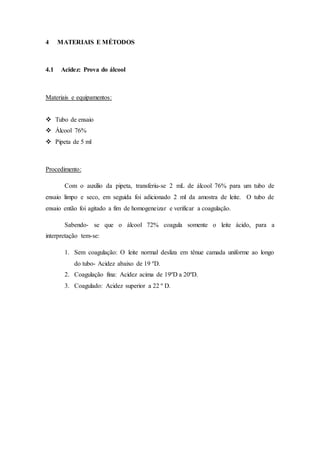 4 MATERIAIS E MÉTODOS
4.1 Acidez: Prova do álcool
Materiais e equipamentos:
 Tubo de ensaio
 Álcool 76%
 Pipeta de 5 ml
Procedimento:
Com o auxílio da pipeta, transferiu-se 2 mL de álcool 76% para um tubo de
ensaio limpo e seco, em seguida foi adicionado 2 ml da amostra de leite. O tubo de
ensaio então foi agitado a fim de homogeneizar e verificar a coagulação.
Sabendo- se que o álcool 72% coagula somente o leite ácido, para a
interpretação tem-se:
1. Sem coagulação: O leite normal desliza em tênue camada uniforme ao longo
do tubo- Acidez abaixo de 19 ºD.
2. Coagulação fina: Acidez acima de 19ºD a 20ºD.
3. Coagulado: Acidez superior a 22 º D.
 