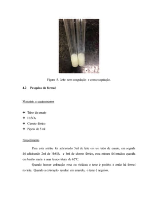 Figura 5. Leite sem coagulação e com coagulação.
4.2 Pesquisa do formol
Materiais e equipamentos
 Tubo de ensaio
 H2SO4
 Cloreto férrico
 Pipeta de 5 ml
Procedimento
Para esta análise foi adicionado 5ml de leite em um tubo de ensaio, em seguida
foi adicioando 2ml de H2SO4 e 1ml de cloreto férrico, essa mistura foi entaãoa quecida
em banho maria a uma temperatura de 62ºC.
Quando houver coloração roxa ou violácea o teste é positivo e então há formol
no leite. Quando a coloração resultar em amarelo, o teste é negativo.
 