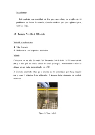 Procedimento:
Foi transferido uma quantidade de leite para uma cubeta, em seguida esta foi
posicionada no sistema de admissão, tomando o cuidado para que a pipeta toque o
fundo do corpo.
4.4 Pesquisa Peróxido de Hidrogênio
Materiais e equipamentos
 Tubo de ensaio
 Banho-maria com temperatura controlada
Método
Colocou-se em um tubo de ensaio, 2ml da amostra, 2ml de ácido clorídrico concentrado
(HCl) e uma gota de solução diluída de formol (±10%p/v). Posteriormente o tubo foi
deixado em um banho termostatizado em 60°C.
A coloração amarelada indica que a amostra não foi contaminada por H2O2 enquanto
que a roxa é indicativo desta adulteração. A imagem abaixo demonstra os possíveis
resultados.
Figura 8. Teste NaOH
 