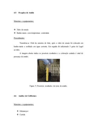 4.5 Pesquisa de Amido
Materiais e equipamentos:
 Tubo de ensaio
 Banho-maria com temperatura controlada
Procedimento:
Transferiu-se 10ml da amostra de leite, após o tubo de ensaio foi colocado em
banho-maria e resfriado em água corrente. Em seguida foi adicionado 5 gotas de Lugol
ao tubo.
A imagem abaixo indica os possíveis resultados e a coloração azulada é sinal de
presença de amido.
Figura 9. Possíveis resultados do teste de amido.
4.6 Análise de Coliformes
Materiais e equipamentos:
 Erlenmeyer
 Cartela
 