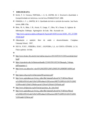 7 BIBLIOGRAFIA
 SILVA, P. H. Fonseca; PORTUGAL, J. A. B.; CASTRO, M. C. Drumond e.Qualidade e
Competitividade em laticínioss. Juiz de Fora, EPAMIG/CT/ILCT, 1999.
 FONSECA, L. F. L.; SANTOS, M. V. Qualidade do leite e controle da mastite. Sao Paulo:
Lemos, 2000. 175p.
 Brito, M. A.; Brito, J. R.; Arcuri, E.; Lange, C.; Silva, M. e Souza, G. Agência de
Informações Embrapa. Agronegócio do Leite. Site. Acessado em
<http://www.agencia.cnptia.embrapa.br/Agencia8/AG01/arvore/AG01_193_217200
39246.html>
 Alimentação e nutrição: fator de saúde e desenvolvimento. Campinas:
Unicamp/Almed, 1987.
 SILVA, P.H.F.; PEREIRA, D.B.C.; OLIVEIRA, L.L. & COSTA JÚNIOR, L.C.G.
Físico-química do leite.

 http://www.bento.ifrs.edu.br/site/midias/arquivos/2012429101512203camilafachinel
li.pdf
 https://repositorio.ufsc.br/bitstream/handle/123456789/105236/Elisangela_Valenga.
pdf?sequence=1
 http://www.cca.ufscar.br/~vico/O%20LEITE%20E%20SEUS%20DERIVADOS.pd
f
 http://qnesc.sbq.org.br/online/qnesc06/quimsoc.pdf
 http://www.agricultura.gov.br/arq_editor/file/Aniamal/Laborat%C3%B3rios/Metod
os%20IQA/POA/Leite%20e%20Produtos%20Lacteos/MET%20POA%2015%2002
%20Peroxido%20de%20hidrogenio%20em%20leite%20fluido.pdf
 http://www.sbfgnosia.org.br/Ensino/quimica_do_leite.html
 http://www.agricultura.gov.br/arq_editor/file/Aniamal/Laborat%C3%B3rios/Metod
os%20IQA/POA/Leite%20e%20Produtos%20Lacteos/MET%20POA%2012%2001
%20Amido%20leite.pdf
 