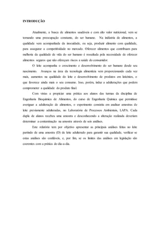 INTRODUÇÃO
Atualmente, a busca de alimentos saudáveis e com alto valor nutricional, vem se
tornando uma preocupação constante, do ser humano. Na indústria de alimentos, a
qualidade vem acompanhada da inocuidade, ou seja, produzir alimento com qualidade,
para assegurar a competitividade no mercado. Oferecer alimentos que contribuam para
melhoria da qualidade de vida do ser humano é ressaltada pela necessidade de oferecer
alimentos seguros que não ofereçam riscos a saúde do consumidor.
O leite acompanha o crescimento e desenvolvimento do ser humano desde seu
nascimento. Avanços na área da tecnologia alimentícia vem proporcionando cada vez
mais, aumentos na qualidade do leite e desenvolvimento de produtos em laticínios, o
que favorece ainda mais o seu consumo. Isso, porém, induz a adulterações que podem
comprometer a qualidade do produto final.
Com vistas a propiciar uma prática aos alunos das turmas da disciplina de
Engenharia Bioquímica de Alimentos, do curso de Engenharia Química que permitisse
averiguar a adulteração de alimentos, o experimento consistiu em analisar amostras de
leite previamente adulteradas, no Laboratório de Processos Ambientais, LAPA. Cada
dupla de alunos recebeu uma amostra e desconhecendo a alteração realizada deveriam
determinar a contaminação na amostra através de seis análises.
Este relatório tem por objetivo apresentar as principais análises feitas no leite
partindo de uma amostra (D) de leite adulterado para garantir sua qualidade, verificar se
estas análises são confiáveis, e, por fim, se os limites das análises em legislação são
coerentes com a prática do dia-a-dia.
 