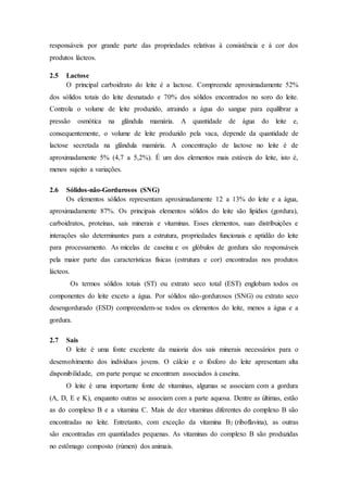 responsáveis por grande parte das propriedades relativas à consistência e à cor dos
produtos lácteos.
2.5 Lactose
O principal carboidrato do leite é a lactose. Compreende aproximadamente 52%
dos sólidos totais do leite desnatado e 70% dos sólidos encontrados no soro do leite.
Controla o volume de leite produzido, atraindo a água do sangue para equilibrar a
pressão osmótica na glândula mamária. A quantidade de água do leite e,
consequentemente, o volume de leite produzido pela vaca, depende da quantidade de
lactose secretada na glândula mamária. A concentração de lactose no leite é de
aproximadamente 5% (4,7 a 5,2%). É um dos elementos mais estáveis do leite, isto é,
menos sujeito a variações.
2.6 Sólidos-não-Gordurosos (SNG)
Os elementos sólidos representam aproximadamente 12 a 13% do leite e a água,
aproximadamente 87%. Os principais elementos sólidos do leite são lipídios (gordura),
carboidratos, proteínas, sais minerais e vitaminas. Esses elementos, suas distribuições e
interações são determinantes para a estrutura, propriedades funcionais e aptidão do leite
para processamento. As micelas de caseína e os glóbulos de gordura são responsáveis
pela maior parte das características físicas (estrutura e cor) encontradas nos produtos
lácteos.
Os termos sólidos totais (ST) ou extrato seco total (EST) englobam todos os
componentes do leite exceto a água. Por sólidos não-gordurosos (SNG) ou extrato seco
desengordurado (ESD) compreendem-se todos os elementos do leite, menos a água e a
gordura.
2.7 Sais
O leite é uma fonte excelente da maioria dos sais minerais necessários para o
desenvolvimento dos indivíduos jovens. O cálcio e o fósforo do leite apresentam alta
disponibilidade, em parte porque se encontram associados à caseína.
O leite é uma importante fonte de vitaminas, algumas se associam com a gordura
(A, D, E e K), enquanto outras se associam com a parte aquosa. Dentre as últimas, estão
as do complexo B e a vitamina C. Mais de dez vitaminas diferentes do complexo B são
encontradas no leite. Entretanto, com exceção da vitamina B2 (riboflavina), as outras
são encontradas em quantidades pequenas. As vitaminas do complexo B são produzidas
no estômago composto (rúmen) dos animais.
 