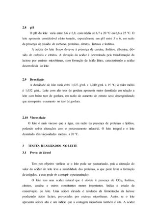 2.8 pH
O pH do leite varia entre 6,6 e 6,8, com média de 6,7 a 20 °C ou 6,6 a 25 °C. O
leite apresenta considerável efeito tampão, especialmente em pH entre 5 e 6, em razão
da presença de dióxido de carbono, proteínas, citratos, lactatos e fosfatos.
A acidez do leite fresco deve-se à presença de caseína, fosfatos, albumina, dió-
xido de carbono e citratos. A elevação da acidez é determinada pela transformação da
lactose por enzimas microbianas, com formação de ácido lático, caracterizando a acidez
desenvolvida do leite.
2.9 Densidade
A densidade do leite varia entre 1,023 g/mL e 1,040 g/mL a 15 °C; o valor médio
é 1,032 g/mL. Leite com alto teor de gordura apresenta maior densidade em relação a
leite com baixo teor de gordura, em razão do aumento do extrato seco desengordurado
que acompanha o aumento no teor de gordura.
2.10 Viscosidade
O leite é mais viscoso que a água, em razão da presença de proteínas e lipídios,
podendo sofrer alterações com o processamento industrial. O leite integral e o leite
desnatado têm viscosidades médias, a 20 °C.
3 TESTES REALIZADOS NO LEITE
3.1 Prova do álcool
Tem por objetivo verificar se o leite pode ser pasteurizado, pois a alteração do
valor da acidez do leite leva a instabilidade das proteínas, o que pode levar a formação
de coágulos, e este pode vir a entupir o pasteurizador.
O leite tem uma acidez natural que é devido à presença de CO2, fosfatos,
citratos, caseína e outros constituintes menos importantes. Indica o estado de
conservação do leite. Uma acidez elevada é resultado da fermentação da lactose
produzindo ácido láctico, provocadas por enzimas microbianas. Assim, se o leite
apresenta acidez alta é um indício que a contagem microbiana também é alta. A acidez
 