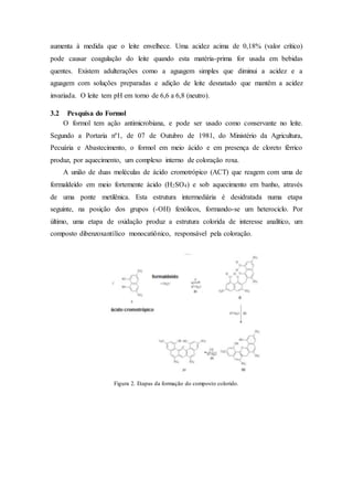 aumenta à medida que o leite envelhece. Uma acidez acima de 0,18% (valor crítico)
pode causar coagulação do leite quando esta matéria-prima for usada em bebidas
quentes. Existem adulterações como a aguagem simples que diminui a acidez e a
aguagem com soluções preparadas e adição de leite desnatado que mantêm a acidez
invariada. O leite tem pH em torno de 6,6 a 6,8 (neutro).
3.2 Pesquisa do Formol
O formol tem ação antimicrobiana, e pode ser usado como conservante no leite.
Segundo a Portaria nº1, de 07 de Outubro de 1981, do Ministério da Agricultura,
Pecuária e Abastecimento, o formol em meio ácido e em presença de cloreto férrico
produz, por aquecimento, um complexo interno de coloração roxa.
A união de duas moléculas de ácido cromotrópico (ACT) que reagem com uma de
formaldeído em meio fortemente ácido (H2SO4) e sob aquecimento em banho, através
de uma ponte metilênica. Esta estrutura intermediária é desidratada numa etapa
seguinte, na posição dos grupos (-OH) fenólicos, formando-se um heterociclo. Por
último, uma etapa de oxidação produz a estrutura colorida de interesse analítico, um
composto dibenzoxantílico monocatiônico, responsável pela coloração.
Figura 2. Etapas da formação do composto colorido.
 