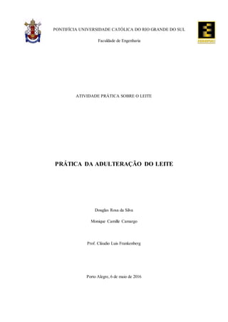 PONTIFÍCIA UNIVERSIDADE CATÓLICA DO RIO GRANDE DO SUL
Faculdade de Engenharia
ATIVIDADE PRÁTICA SOBRE O LEITE
PRÁTICA DA ADULTERAÇÃO DO LEITE
Douglas Rosa da Silva
Monique Camille Camargo
Prof. Cláudio Luis Frankenberg
Porto Alegre, 6 de maio de 2016
 