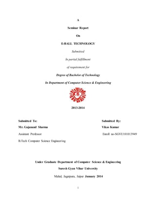 A 
Seminar Report 
On 
E-BALL TECHNOLOGY 
Submitted 
In partial fulfillment 
of requirement for 
Degree of Bachelor of Technology 
In Department of Computer Science & Engineering 
2013-2014 
Submitted To: Submitted By: 
Mr. Gajanand Sharma Vikas Kumar 
Assistant Professor Enroll no-SGVU101013949 
i 
B.Tech Computer Science Engineering 
Under Graduate Department of Computer Science & Engineering 
Suresh Gyan Vihar University 
Mahal, Jagatpura, Jaipur January 2014 
 